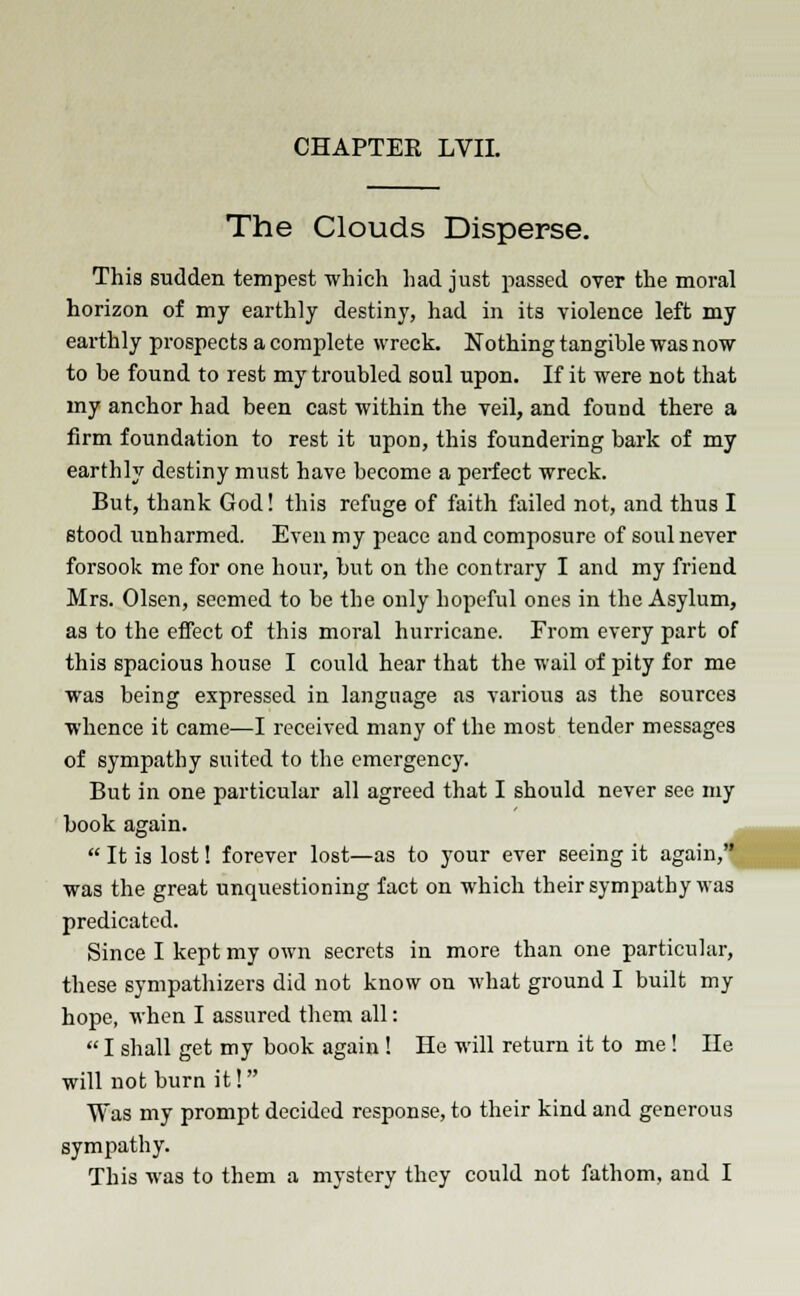 The Clouds Disperse. This sudden tempest which had just passed over the moral horizon of my earthly destiny, had in its violence left my earthly prospects a complete wreck. Nothing tangible was now to be found to rest my troubled soul upon. If it were not that my anchor had been cast within the veil, and found there a firm foundation to rest it upon, this foundering bark of my earthly destiny must have become a perfect wreck. But, thank God! this refuge of faith failed not, and thus I stood unbarmed. Even my peace and composure of soul never forsook me for one hour, but on the contrary I and my friend Mrs. Olsen, seemed to be the only hopeful ones in the Asylum, as to the effect of this moral hurricane. From every part of this spacious house I could hear that the wail of pity for me was being expressed in language as various as the sources whence it came—I received many of the most tender messages of sympathy suited to the emergency. But in one particular all agreed that I should never see my book again.  It is lost! forever lost—as to your ever seeing it again, was the great unquestioning fact on which their sympathy was predicated. Since I kept my own secrets in more than one particular, these sympathizers did not know on what ground I built my hope, when I assured them all:  I shall get my book again ! He will return it to me ! Hs will not burn it! Was my prompt decided response, to their kind and generous sympathy. This was to them a mystery they could not fathom, and I