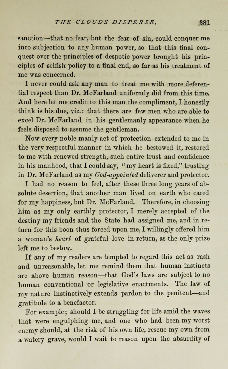 sanction—that no fear, but the fear of sin, could conquer me into subjection to any human power, so that this final con- quest over the principles of despotic power brought his prin- ciples of selfish policy to a final end, so far as his treatment of me was concerned. I never could ask any man to treat me with more deferen- tial respect than Dr. McFarland uniformly did from this time. And here let me credit to this man the compliment, I honestly think is his due, viz.: that there are few men who are able to excel Dr. McFarland in his gentlemanly appearance when he feels disposed to assume the gentleman. Now every noble manly act of protection extended to me in the very respectful manner in which he bestowed it, restored to me with renewed strength, such entire trust and confidence in his manhood, that I could say, my heart is fixed, trusting in Dr. McFarland as my God-appointed deliverer and protector. I had no reason to feel, after these three long years of ab- solute desertion, that another man lived on earth who cared for my happiness, but Dr. McFarland. Therefore, in choosing him as my only earthly protector, I merely accepted of the destiny my friends and the State had assigned me, and in re- turn for this boon thus forced upon me, I willingly offered him a woman's heart of grateful love in return, as the only prize left me to bestow. If any of my readers are tempted to regard this act as rash and unreasonable, let me remind them that human instincts are above human reason—that God's laws are subject to no human conventional or legislative enactments. The law of my nature instinctively extends pardon to the penitent—and gratitude to a benefactor. For example; should I be struggling for life amid the waves that were engulphing me, and one who had been my worst enemy should, at the risk of his own life, rescue my own from a watery grave, would I wait to reason upon the absurdity of