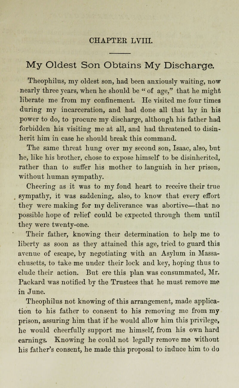 My Oldest Son Obtains My Discharge. Theophilus, my oldest son, had been anxiously waiting, now nearly three years, when he should be  of age, that he might, liberate me from my confinement. He visited me four times during my incarceration, and had done all that lay in his power to do, to procure my discharge, although his father had forbidden his visiting me at all, and had threatened to disin- herit him in case he should break this command. The same threat hung over my second son, Isaac, also, but he, like his brother, chose to expose himself to be disinherited, rather than to suffer his mother to languish in her prison, without human sympathy. Cheering as it was to my fond heart to receive their true sympathy, it was saddening, also, to know that every effort they were making for my deliverance was abortive—that no possible hope of relief could be expected through them until they were twenty-one. Their father, knowing their determination to help me to liberty as soon as they attained this age, tried to guard thi3 avenue of escape, by negotiating with an Asylum in Massa- chusetts, to take me under their lock and key, hoping thus to elude their action. But ere this plan was consummated, Mr. Packard was notified by the Trustees that he must remove me in June. Theophilus not knowing of this arrangement, made applica- tion to his father to consent to his removing me from my prison, assuring him that if he would allow him this privilege, he would cheerfully support me himself, from his own hard earnings. Knowing he could not legally remove me without his father's consent, he made this proposal to induce him to do