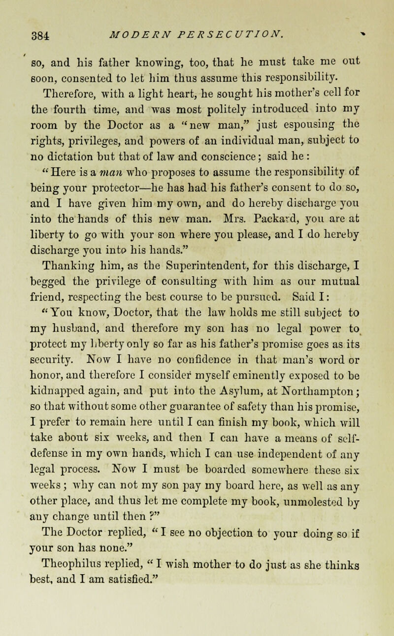 so, and his father knowing, too, that he must take me out soon, consented to let him thus assume this responsibility. Therefore, with a light heart, he sought his mother's cell for the fourth time, and was most politely introduced into my room by the Doctor as a new man, just espousing the rights, privileges, and powers of an individual man, subject to no dictation but that of law and conscience; said he: Here is a man who proposes to assume the responsibility of being your protector—he has had his father's consent to do so, and I have given him my own, and do hereby discharge you into the hands of this new man. Mrs. Packard, you are at liberty to go with your son where you please, and I do hereby discharge you into his hands. Thanking him, as the Superintendent, for this discharge, I begged the privilege of consulting with him as our mutual friend, respecting the best course to be pursued. Said I: You know, Doctor, that the law holds me still subject to my husband, and therefore my son ha3 no legal power to protect my liberty only so far as his father's promise goes as its security. Now I have no confidence in that man's word or honor, and therefore I consider myself eminently exposed to be kidnapped again, and put into the Asylum, at Northampton; so that without some other guarantee of safety than his promise, I prefer to remain here until I can finish my book, which will take about six weeks, and then I can have a means of self- defense in my own hands, which I can use independent of any legal process. Now I must be boarded somewhere these six weeks; why can not my son pay my board here, as well as any other place, and thus let me complete my book, unmolested by any change until then ? The Doctor replied,  I see no objection to your doing so if your son has none. Theophilus replied,  I wish mother to do just as she thinks best, and I am satisfied.