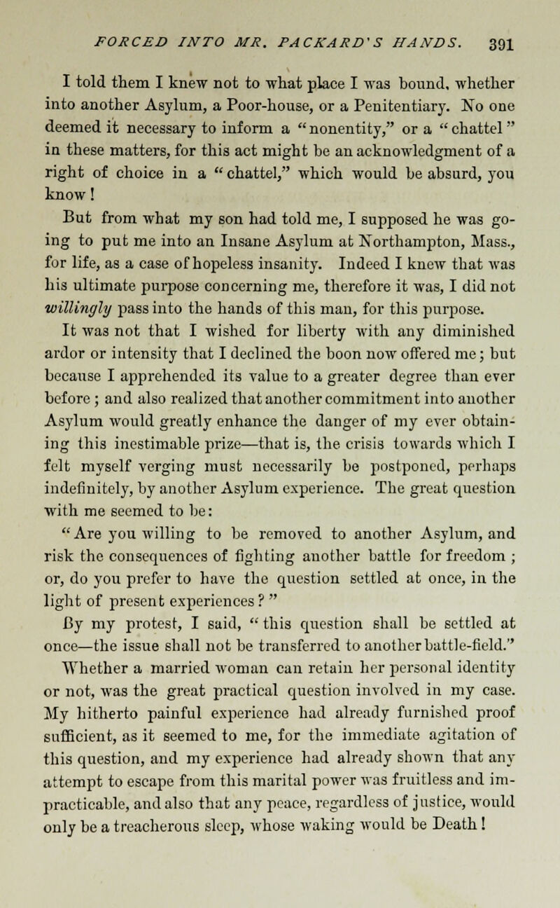 I told them I knew not to what place I was bound, whether into another Asylum, a Poor-house, or a Penitentiary. No one deemed it necessary to inform a  nonentity, or a  chattel in these matters, for this act might be an acknowledgment of a right of choice in a  chattel, which would be absurd, you know! But from what my son had told me, I supposed he was go- ing to put me into an Insane Asylum at Northampton, Mass., for life, as a case of hopeless insanity. Indeed I knew that was his ultimate purpose concerning me, therefore it was, I did not willingly pass into the hands of this man, for this purpose. It wa3 not that I wished for liberty with any diminished ardor or intensity that I declined the boon now offered me; but because I apprehended its value to a greater degree than ever before ; and also realized that another commitment into another Asylum would greatly enhance the danger of my ever obtain- ing this inestimable prize—that is, the. crisis towards which I felt myself verging must necessarily be postponed, perhaps indefinitely, by another Asylum experience. The great question with me seemed to be:  Are you willing to be removed to another Asylum, and risk the consequences of fighting another battle for freedom ; or, do you prefer to have the question settled at once, in the light of present experiences ?  By my protest, I said,  this question shall be settled at once—the issue shall not be transferred to another battle-field.'' Whether a married woman can retain her personal identity or not, was the great practical question involved in my case. My hitherto painful experience had already furnished proof sufficient, as it seemed to me, for the immediate agitation of this question, and my experience had already shown that any attempt to escape from this marital power was fruitless and im- practicable, and also that any peace, regardless of justice, would only be a treacherous sleep, whose waking would be Death!