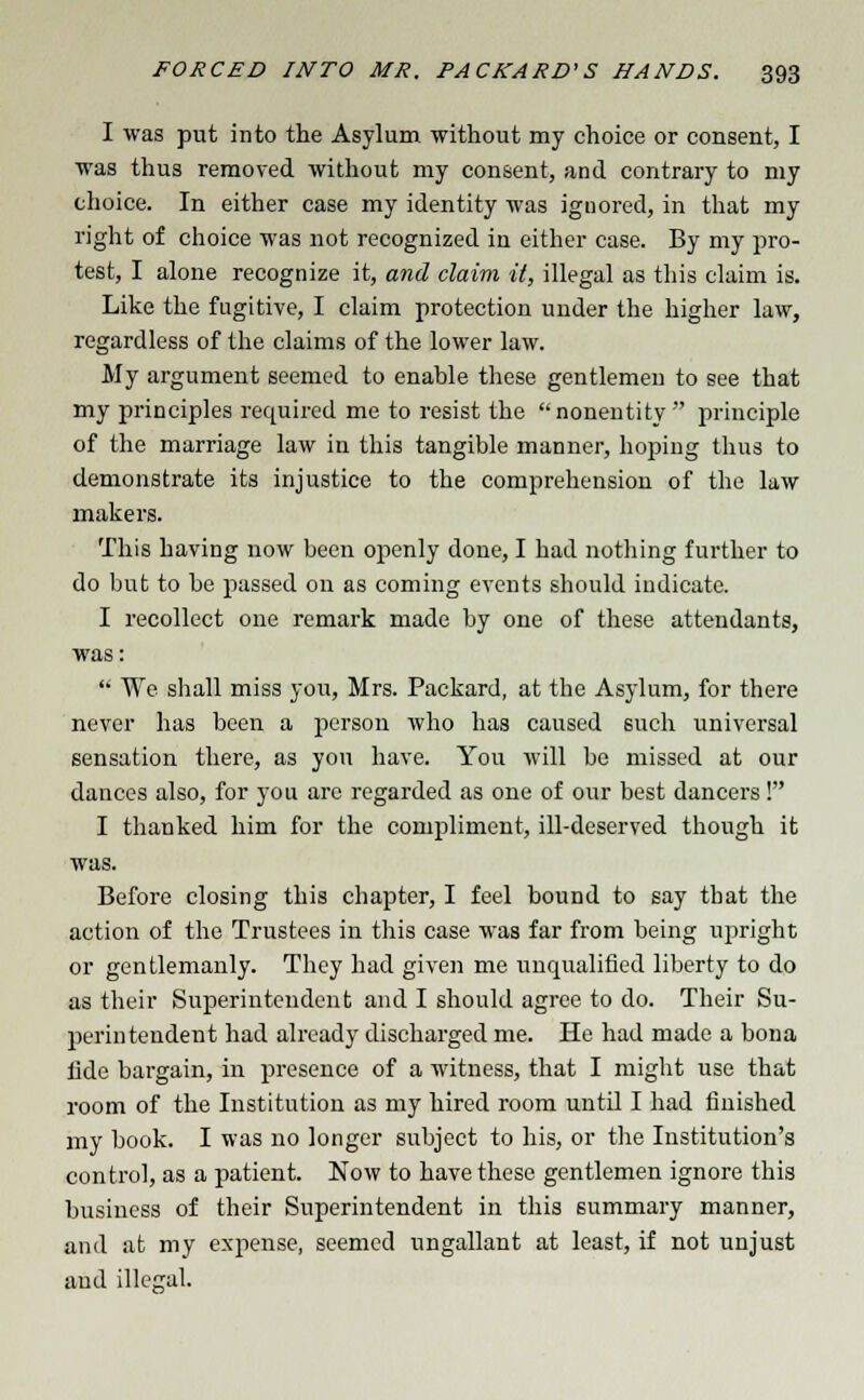 I was put into the Asylum, without my choice or consent, I was thus removed without my consent, and contrary to my choice. In either case my identity was ignored, in that my right of choice was not recognized in either case. By my pro- test, I alone recognize it, and claim it, illegal as this claim is. Like the fugitive, I claim protection under the higher law, regardless of the claims of the lower law. My argument seemed to enable these gentlemen to see that my principles required me to resist the nonentity  principle of the marriage law in this tangible manner, hoping thus to demonstrate its injustice to the comprehension of the law makers. This having now been openly done, I had nothing further to do but to be passed on as coming events should indicate. I recollect one remark made by one of these attendants, was:  We shall miss yon, Mrs. Packard, at the Asylum, for there never has been a person who has caused such universal sensation there, as you have. You will be missed at our dances also, for you are regarded as one of our best dancers! I thanked him for the compliment, ill-deserved though it was. Before closing this chapter, I feel bound to say that the action of the Trustees in this case was far from being upright or gentlemanly. They had given me unqualified liberty to do as their Superintendent and I should agree to do. Their Su- perintendent had already discharged me. He had made a bona lide bargain, in presence of a witness, that I might use that room of the Institution as my hired room until I had finished my book. I was no longer subject to his, or the Institution's control, as a patient. Now to have these gentlemen ignore this business of their Superintendent in this summary manner, and at my expense, seemed ungallant at least, if not unjust and illegal.