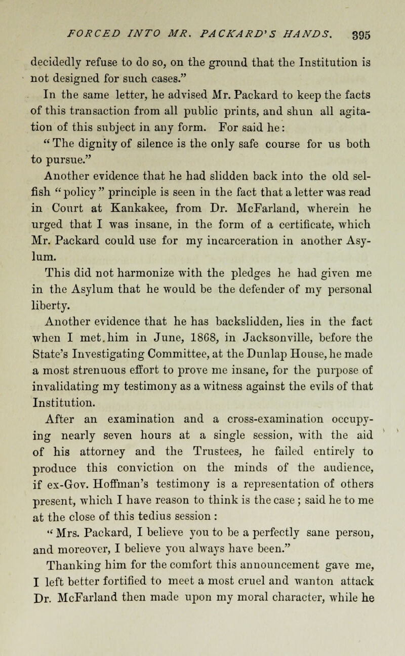 decidedly refuse to do so, on the ground that the Institution is not designed for such cases. In the same letter, he advised Mr. Packard to keep the facts of this transaction from all public prints, and shun all agita- tion of this subject in any form. For said he:  The dignity of silence is the only safe course for us both to pursue. Another evidence that he had slidden back into the old sel- fish policy principle is seen in the fact that a letter was read in Court at Kankakee, from Dr. McFarland, wherein he urged that I was insane, in the form of a certificate, which Mr. Packard could use for my incarceration in another Asy- lum. This did not harmonize with the pledges he had given me in the Asylum that he would be the defender of my personal liberty. Another evidence that he has backslidden, lies in the fact when I met.him in June, 1808, in Jacksonville, before the State's Investigating Committee, at the Dunlap House, he made a most strenuous effort to prove me insane, for the purpose of invalidating my testimony as a witness against the evils of that Institution. After an examination and a cross-examination occupy- ing nearly seven hours at a single session, Avith the aid of his attorney and the Trustees, he failed entirely to produce this conviction on the minds of the audience, if ex-Gov. Hoffman's testimony is a representation of others present, which I have reason to think is the case; said he to me at the close of this tedius session :  Mrs. Packard, I believe you to be a perfectly sane person, and moreover, I believe you always have been. Thanking him for the comfort this announcement gave me, I left better fortified to meet a most cruel and wanton attack Dr. McFarland then made upon my moral character, while he