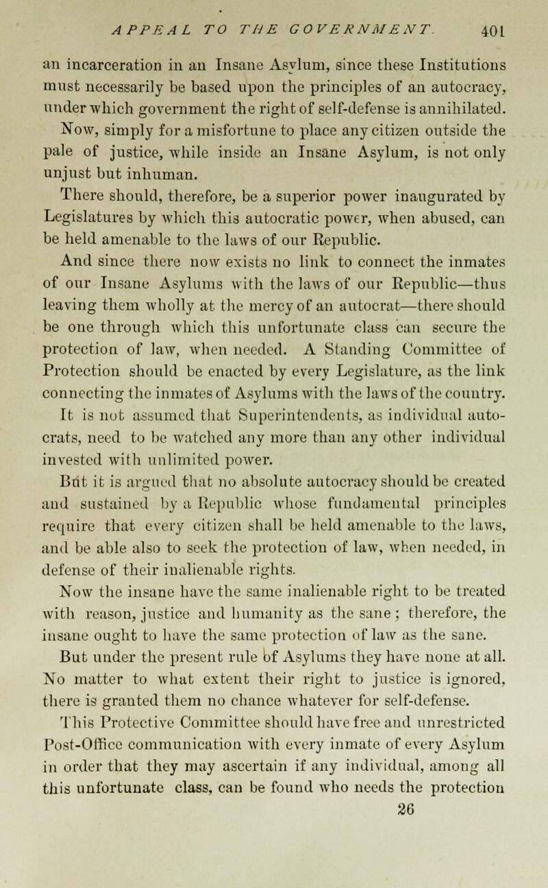 an incarceration in an Insane Asylum, since these Institutions must necessarily be based upon the principles of an autocracy, under which government the right of self-defense is annihilated. Now, simply for a misfortune to place any citizen outside the pale of justice, while inside an Insane Asylum, is not only unjust but inhuman. There should, therefore, be a superior power inaugurated by Legislatures by which this autocratic power, when abused, can be held amenable to the laws of our Republic. And since there now exists no link to connect the inmates of our Insane Asylums with the laws of our Republic—thus leaving them wholly at the mercy of an autocrat—there should be one through which this unfortunate class can secure the protection of law, when needed. A Standing Committee of Protection should be enacted by every Legislature, as the link connecting the inmates of Asylums with the laws of the country. It is not assumed that Superintendents, as individual auto- crats, need to be watched any more than any other individual invested with unlimited power. Brit it is argued that no absolute autocracy should be created and sustained by a Republic whose fundamental principles require that every citizen shall be held amenable to the laws, and be able also to seek the protection of law, when needed, in defense of their inalienable rights. Now the insane have the same inalienable right to be treated with reason, justice and humanity as the sane ; therefore, the insane ought to have the same protection of law as the sane. But under the present rule bf Asylums they have none at all. No matter to what extent their right to justice is ignored, there is granted them no chance whatever for self-defense. This Protective Committee should have free and unrestricted Post-Office communication with every inmate of every Asylum in order that they may ascertain if any individual, among all this unfortunate class, can be found who needs the protection 26