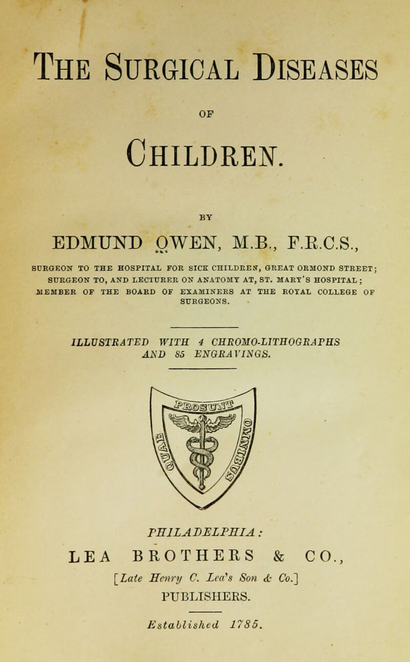 The Surgical Diseases OF Children. EDMUND OWEN, M.B., F.E.C.S., SURGEON TO THE HOSPITAL FOR SICK CHILDREN, GREAT ORMOND STREET; SURGEON TO, AND LECTURER ON ANATOMY AT, ST. MARY'S HOSPITAL; MEMBER OF THE BOARD OF EXAMINERS AT THE ROYAL COLLEGE OF SURGEONS. ILLUSTRATED WITH 4 CHROMO-LITBOGRArHS AND S5 ENGRAVINGS. PHILADELPHIA : LEA BROTHERS & CO., [Late Henry C. Leah Son <L- Co.] PUBLISHERS. Established 1785.