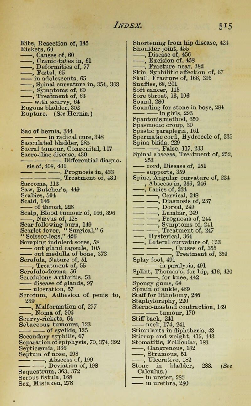 Bibs, Resection of, 145 Rickets, 60 , Causes of, 60 , Cranio-tahes in, 61 , Deformities of, 77 , Foetal, 65 in adolescents, 65 , Spinal curvature in, 354, 363 «^—, Symptoms of, 60 , Treatment of, 63 with scurvy, 64 Rugous bladder, 302 Rupture. (See Hernia.) Sac of hernia, 344 in radical cure, 348 Sacculated bladder, 285 Sacral tumour, Congenital, 117 Sacro-iliac disease, 430 , Differential diagno- sis of, 408, 431 , Prognosis in, 433 , Treatment of, 432 Sarcoma, 113 Saw, Butcher's, 449 Scabies, 501 Scald, 146 of throat, 228 Scalp, Blood tumour of, 166, 396 , Nsevus of, 128 Scar following burn, 149 Scarlet fever,  Surgical, 6  Scissor-legs, 426 Scraping indolent sores, 58 out gland capsule, 105 out medulla of bone, 373 Scrofula, Wature of, 51 , Treatment of, 55 Scrofulo-derma, 56 Scrofulous Arthritis, 53 disease of glands, 97 ulceration, 57 Scrotum, Adhesion of penis to, 269 , Malformation of, 277 , Noma of, 303 Scurvy-rickets, 64 Sebaceous tumours, 123 of eyelids, 135 Secondary syphilis, 67 Separation of epiphysis, 70, 374,392 Septicaemia, 366 Septum of nose, 198 , Abscess of, 199 , Deviation of, 198 Sequestrum, 363, 372 Serous fistula, 168 Sex, Mistaken, 278 Shortening from hip disease, 421 Shoulder joint, 455 , Disease of, 456 , Excision of, 458 , Fracture near, 382 Skin. Syphilitic affection of, C7 Skull, Fracture of, 166, 395 Snuffles, 68, 201 Soft cancer, 115 Sore throat, 13, 196 Sound, 286 Sounding for stone in boys, 284 ■ in girls, 293 Spanton's method, 350 Spasmodic croup, 30 Spastic paraplegia, 161 Spermatic cord, Hydrocele of, 335 Spina bifida, 229 , False, 117, 233 Spinal abscess, Treatment of, 252, 253 cord, Disease of, 151 supports, 359 Spine, Angular curvature of, 234 , Abscess in, 236, 246 , Caries of, 234 , Cervical, 218 , Diagnosis of, 237 , Dorsal, 249 , Lumbar, 249 , Prognosis of, 244 , Symptoms of, 2il , Treatment of, 247 , Hysterical, 364 , Lateral curvature of, £53 , Causes of, 355 , Treatment of, 359 Splay foot, 491 in paralysis, 491 Splint, Thomas's, for bip, 416, 420 , for knee, 442 Spongy gums, 64 Sprain of ankle, 469 Staff for lithotomy, 286 Staphyloraphy, 220 Sterno-mastoid contraction, 169 tumour, 170 Stiff back, 241 neck, 174, 241 Stimulants in diphtheria, 43 Stirrup and weight, 415, 443 Stomatitis, Follicular, 183 , Gangrenous, 182 ——, Strumous, 51 , Ulcerative, 182 Stone in bladder, 283. (See Calculus.) in ureter, 285 in urethra, 280