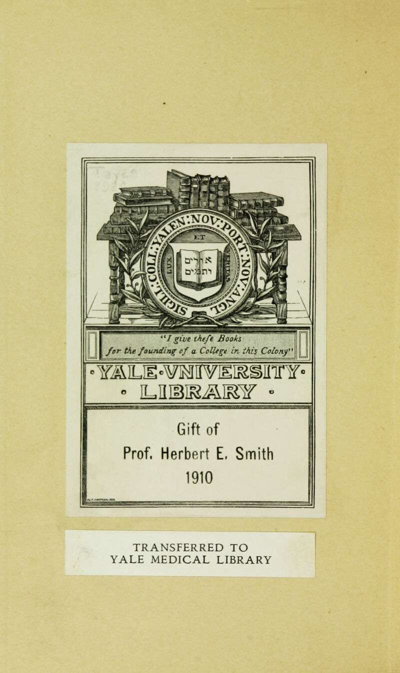 I give tht/t Books ; fur tht founding ef a ColUgt in ihis Colony' f Gift of Prof. Herbert E, Smith 1910 TRANSFERRED TO YALE MEDICAL LIBRARY ~1