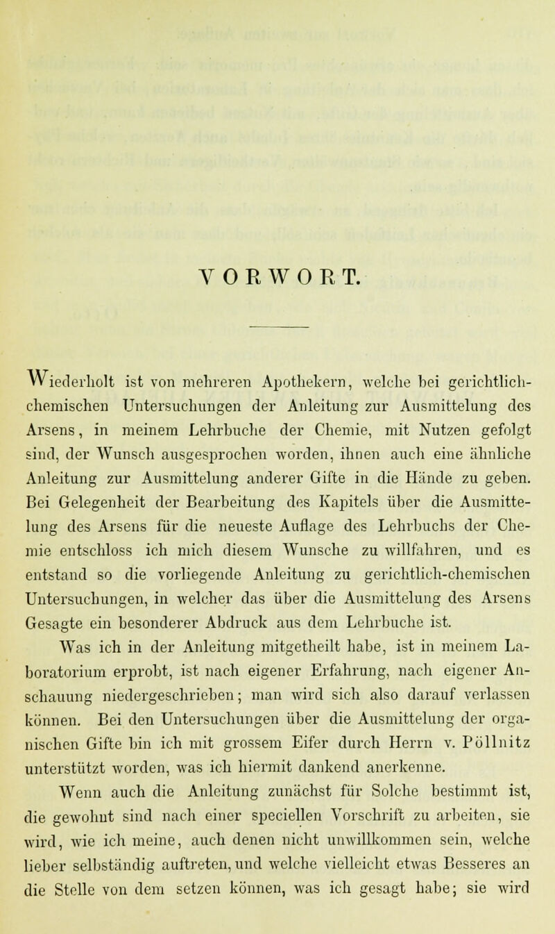 VORWORT. Wiederholt ist von mehreren Apothekern, welche bei gerichtlich- chemischen Untersuchungen der Anleitung zur Ausmittelung des Arsens, in meinem Lehrbuche der Chemie, mit Nutzen gefolgt sind, der Wunsch ausgesprochen worden, ihnen auch eine ähnliche Anleitung zur Ausmittelung anderer Gifte in die Hände zu geben. Bei Gelegenheit der Bearbeitung des Kapitels über die Ausmitte- lung des Arsens für die neueste Auflage des Lehrbuchs der Che- mie entschloss ich mich diesem Wunsche zu willfahren, und es entstand so die vorliegende Anleitung zu gerichtlich-chemischen Untersuchungen, in welcher das über die Ausmittelung des Arsens Gesagte ein besonderer Abdruck aus dem Lehrbuche ist. Was ich in der Anleitung mitgetheilt habe, ist in meinem La- boratorium erprobt, ist nach eigener Erfahrung, nach eigener An- schauung niedergeschrieben; man wird sich also darauf verlassen können. Bei den Untersuchungen über die Ausmittelung der orga- nischen Gifte bin ich mit grossem Eifer durch Herrn v. Pöllnitz unterstützt worden, was ich hiermit dankend anerkenne. Wenn auch die Anleitung zunächst für Solche bestimmt ist, die gewohnt sind nach einer speciellen Vorschrift zu arbeiten, sie wird, wie ich meine, auch denen nicht unwillkommen sein, welche lieber selbständig auftreten, und welche vielleicht etwas Besseres an die Stelle von dem setzen können, was ich gesagt habe; sie wird