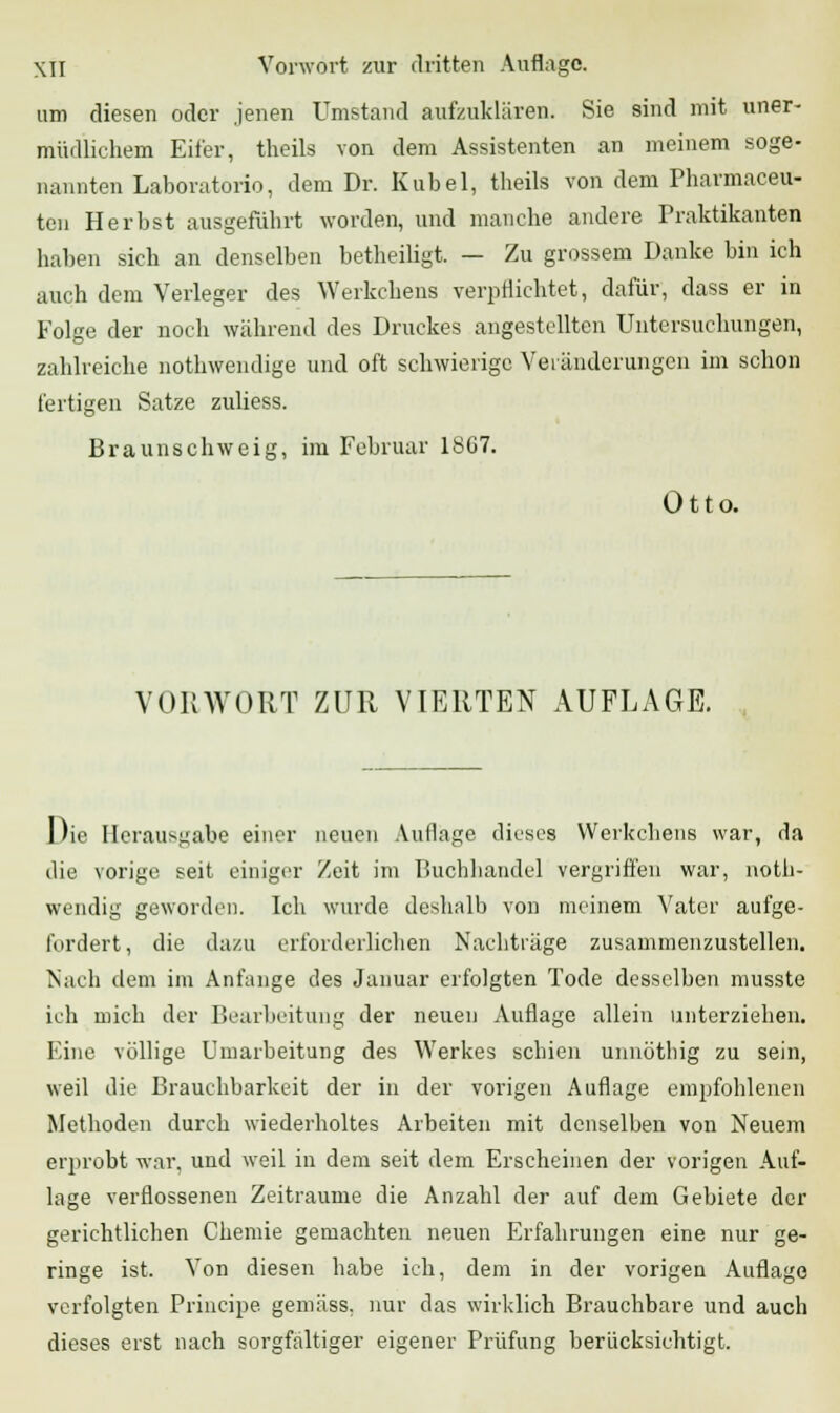 um diesen oder jenen Umstand aufzuklären. Sie sind mit uner- müdlichem Eifer, theils von dem Assistenten an meinem soge- nannten Laboratorio, dem Dr. Kübel, theils von dem Pharmaceu- ten Herbst ausgeführt worden, und manche andere Praktikanten haben sich an denselben betheiligt. — Zu grossem Danke bin ich auch dem Verleger des Werkchens verpflichtet, dafür, dass er in Folge der noch während des Druckes angestellten Untersuchungen, zahlreiche nothwendige und oft schwierige Veränderungen im schon fertigen Satze zuliess. Braunschweig, im Februar 18C7. Otto. VORWORT ZUR VIERTEN AUFLAGE. Die Herausgabe einer neuen Auflage dieses Werkchens war, da die vorige seit einiger Zeit im Buchhandel vergriffen war, not- wendig geworden. Ich wurde deshalb von meinem Vater aufge- fordert, die dazu erforderlichen Nachträge zusammenzustellen. Nach dem im Anfange des Januar erfolgten Tode desselben musste ich mich der Bearbeitung der neuen Auflage allein unterziehen. Eine völlige Umarbeitung des Werkes schien unnötbig zu sein, weil die Brauchbarkeit der in der vorigen Auflage empfohlenen Methoden durch wiederholtes Arbeiten mit denselben von Neuem erprobt war, und weil in dem seit dem Erscheinen der vorigen Auf- lage verflossenen Zeiträume die Anzahl der auf dem Gebiete der gerichtlichen Chemie gemachten neuen Erfahrungen eine nur ge- ringe ist. Von diesen habe ich, dem in der vorigen Auflage verfolgten Principe, gemäss, nur das wirklich Brauchbare und auch dieses erst nach sorgfaltiger eigener Prüfung berücksichtigt.