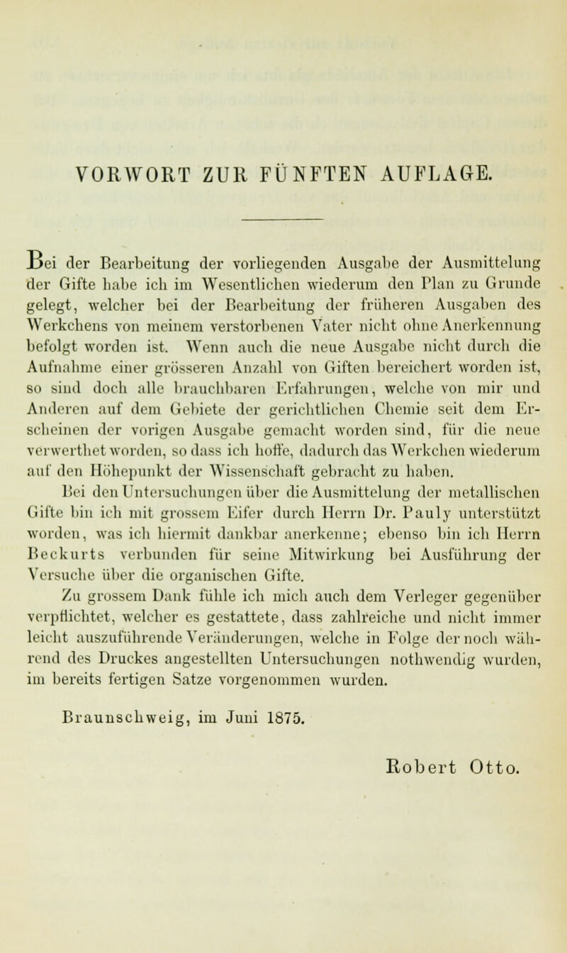 _Dei der Bearbeitung der vorliegenden Ausgabe der Ausmittelung der Gifte habe ich im Wesentlichen wiederum den Plan zu Grunde gelegt, welcher bei der Bearbeitung der früheren Ausgaben des Werkchens von meinem verstorbenen Vater nicht ohne Anerkennung befolgt worden ist. Wenn auch die neue Ausgabe nicht durch die Aufnahme einer grösseren Anzahl von Giften bereichert worden ist, so sind doch alle brauchbaren Erfahrungen, welche von mir und Anderen auf dem Gebiete der gerichtlichen Chemie seit dem Er- scheinen der vorigen Ausgabe gemacht worden sind, für die neue verwerthet worden, sodass ich hoffe, dadurch das Werkchen wiederum auf den Höhepunkt der Wissenschaft gebracht zu haben. Bei den Untersuchungen über die Ausmittelung der metallischen Gifte bin ich mit grossem Eifer durch Herrn Dr. Pauly unterstützt worden, was ich hiermit dankbar anerkenne; ebenso bin ich Herrn Beckurts verbunden für seine Mitwirkung bei Ausführung der Versuche über die organischen Gifte. Zu grossem Dank fühle ich mich auch dem Verleger gegenüber verpflichtet, welcher es gestattete, dass zahlreiche und nicht immer leicht auszuführende Veränderungen, welche in Folge der noch wah- rend des Druckes angestellten Untersuchungen nothwendig wurden, im bereits fertigen Satze vorgenommen wurden. Braunschweig, im Juni 1875.