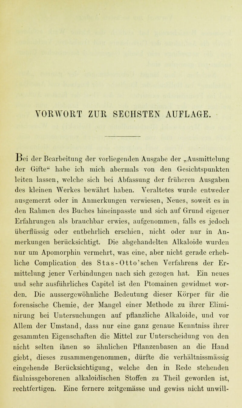 _Dei der Bearbeitung der vorliegenden Ausgabe der „Ausmittelung der Gifte habe ich mich abermals von den Gesichtspunkten leiten lassen, welche sich bei Abfassung der früheren Ausgaben des kleinen Werkes bewährt haben. Veraltetes wurde entweder ausgemerzt oder in Anmerkungen verwiesen, Neues, soweit es in den Rahmen des Buches hineinpasste und sich auf Grund eigener Erfahrungen als brauchbar erwies, aufgenommen, falls es jedoch überflüssig oder entbehrlich erschien, nicht oder nur in An- merkungen berücksichtigt. Die abgehandelten Alkaloide wurden nur um Apomorphin vermehrt, was eine, aber nicht gerade erheb- liche Complication des Stas-Otto'schen Verfahrens der Er- mittelung jener Verbindungen nach sich gezogen hat. Ein neues und sehr ausführliches Capitel ist den Ptomainen gewidmet wor- den. Die aussergcwöhnliche Bedeutung dieser Körper für die forensische Chemie, der Mangel einer Methode zu ihrer Elimi- nirung bei Untersuchungen auf pflanzliche Alkaloide, und vor Allem der Umstand, dass nur eine ganz genaue Kenntniss ihrer gesammten Eigenschaften die Mittel zur Unterscheidung von den nicht selten ihnen so ähnlichen Pflanzenbasen an die Hand giebt, dieses zusammengenommen, dürfte die verhältnissmässig eingehende Berücksichtigung, welche den in Rede stehenden fäulnissgeborenen alkaloidischen Stoffen zu Theil geworden ist, rechtfertigen. Eine fernere zeitgemässe und gewiss nicht unwill-