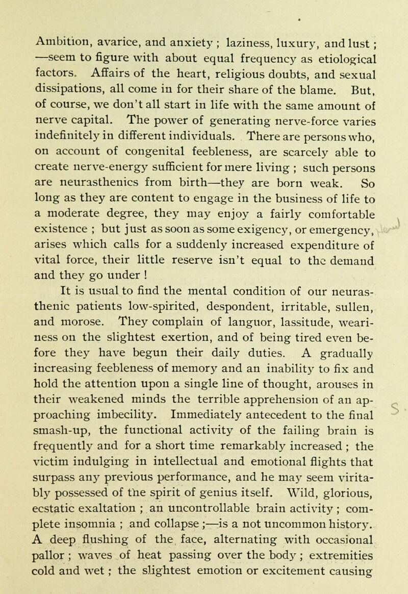 Ambition, avarice, and anxiety ; laziness, luxury, and lust; —seem to figure with about equal frequency as etiological factors. Affairs of the heart, religious doubts, and sexual dissipations, all come in for their share of the blame. But, of course, we don't all start in life with the same amount of nerve capital. The power of generating nerve-force varies indefinitely in different individuals. There are persons who, on account of congenital feebleness, are scarcely able to create nerve-energy sufficient for mere living ; such persons are neurasthenics from birth—they are born weak. So long as they are content to engage in the business of life to a moderate degree, they may enjoy a fairly comfortable existence ; but just as soon as some exigency, or emergency, arises which calls for a suddenly increased expenditure of vital force, their little reserve isn't equal to the demand and they go under ! It is usual to find the mental condition of our neuras- thenic patients low-spirited, despondent, irritable, sullen, and morose. They complain of languor, lassitude, weari- ness on the slightest exertion, and of being tired even be- fore they have begun their daily duties. A gradually increasing feebleness of memory and an inability to fix and hold the attention upon a single line of thought, arouses in their weakened minds the terrible apprehension of an ap- proaching imbecility. Immediately antecedent to the final smash-up, the functional activity of the failing brain is frequently and for a short time remarkably increased ; the victim indulging in intellectual and emotional flights that surpass any previous performance, and he ma}' seem virita- bly possessed of the spirit of genius itself. Wild, glorious, ecstatic exaltation ; an uncontrollable brain activity ; com- plete insomnia ; and collapse ;—is a not uncommon history. A deep flushing of the face, alternating with occasional pallor ; waves of heat passing over the body; extremities cold and wet; the slightest emotion or excitement causing