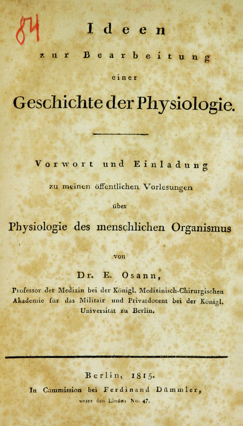 fl Ideen zur Bearbeitung 1*7 einer Geschichte der Physiologie. Vorwort und Einladun» o zu meinen öffentlichen Vorlesungen übei' Physiologie des menschlichen Organismus von Dr. E. Osann, Professor def Medizin bei der Königl. Medizinisch-Chirurgischen Akademie für das Militair und Privatdocent bei der Königl, Universität zu Berlin. Berlin, 1815- In Commission bei Ferdinand Dilmmlet, unter den Lindau No. 47*