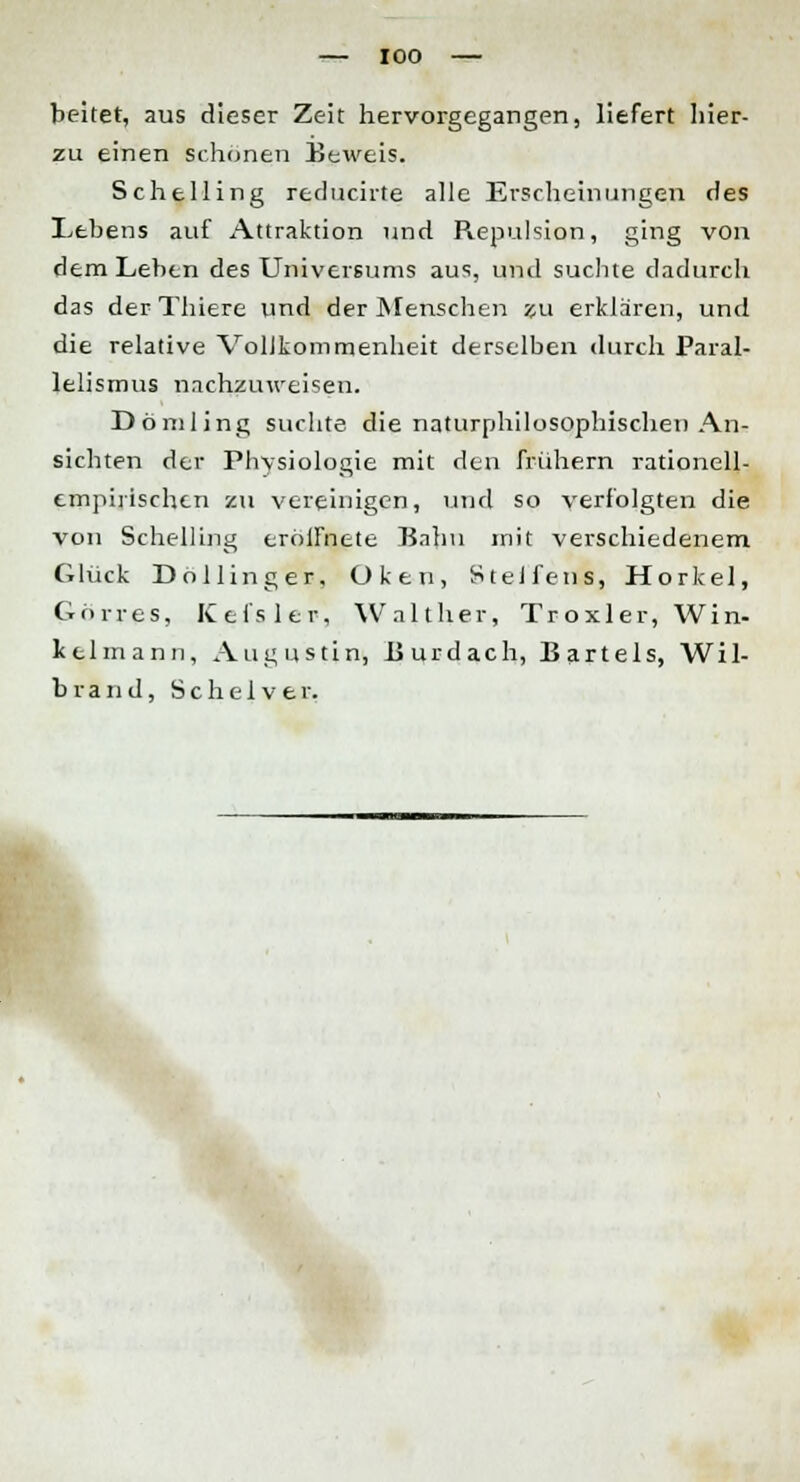 beitet, aus dieser Zeit hervorgegangen, liefert hier- zu einen Schönen Beweis. Schelling reducirte alle Erscheinungen des Lebens auf Attraktion und Repulsion, ging von dem Leben des Universums aus, und suchte dadurch das der Thiere und der Menschen zu erklaren, und die relative Vollkommenheit derselben durch Paral- lelismus nachzuweisen. Dömling suchte die naturphilosophischen An- sichten der Physiologie mit den frühern rationell- empirischen zu vereinigen, und so verfolgten die von Schelling erölfnete Bahn mit verschiedenem Glück Dollinger, Oken, Stelfens, Horkel, Görres, Kefsler, Walther, Troxler, Win- kelmann, Augustin, Burdach, Bartels, Wil- brand, Sc h ei v er.