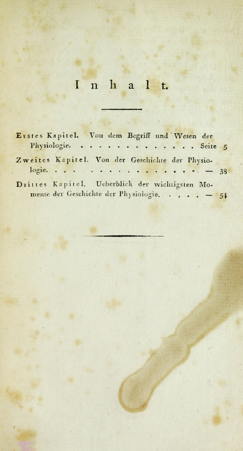 I n h alt. Erstes Kapitel. Von dem Begriff und Wesen der Physiologie Seite 5 Zweites Kapitel. Von der Geschichte der Physio- logie — 38 Drittes Kapitel. Ueberblirk der wichtigsten Mo- mente der Geschichte der Physiologie. . , . , — 5$