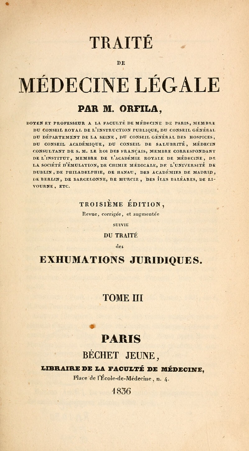 TRAITÉ DE MÉDECINE LÉGALE PAR M. ORFILA, doyen et professeur a la. faculte de medecine dffi paris, membre du conseil royal de l'instruction fublique, du conseil général du département de la seine , du conseil general des hospices, du conseil académique, du conseil de salubrite, medecin consultant de s. m. le roi des français, membre correspondant de l'institut, membre de l'académie royale de médecine, de la société d'émulation, de chimie médicale, de l'université dk dublin, de philadelphie, de hanau, des academies de madrid, de berlin, de barcelonne, de murcie , des iles baléares, de li- tourne , etc. TROISIÈME ÉDITION. Revue, corrige'e , et augmente'e SUIVIE DU TRAITÉ àes EXHUMATIONS JURIDIQUES. TOME III PARIS BÉCHET JEUNE, X.IBRAIRE DE X.A FACULTÉ DE MÉDECINE, Place de l'ÉcoIe-de-Médecine, n. 4. -1836