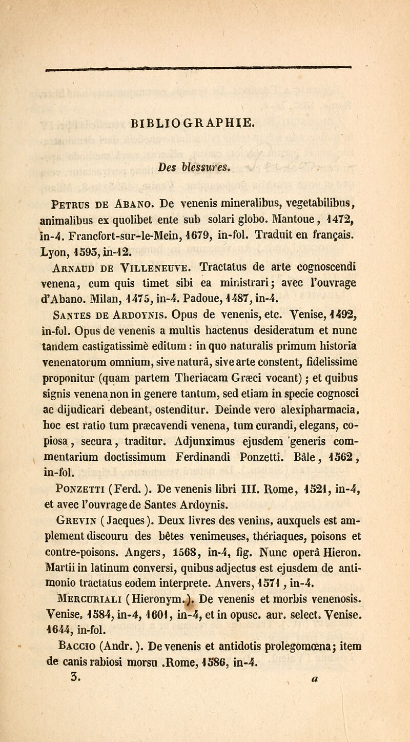 BIBLIOGRAPHIE. Des blessures. Petrus de Abano. De venenis mineralibus, vegetabilibus, animalibus ex quolibet ente sub solari globo. Mantoue, 1472, ïn-4. Fraiicfort-sur-le-Mein, 4679, in-fol. Traduit en français. Lyon, 4595, in-4 2. Arnaud de Villeneuve. Tractatus de arte cognoscendi venena, cum quis limet sibi ea ministrari; avec l'ouvrage d'Abano. Milan, 1475, in-4. Padoue, 4487, in-4. Santés de Ardoynis. Opus de venenis, etc. Venise, 1492, in-fol. Opus de venenis a mullis hactenus desideratum et nunc tandem castigatissimè edilum : in quo naturalis primum historia venenatorum omnium, sivenaturâ, sivearte constent, fidelissime proponitur (quam partem Theriacam Grseci vocant) j et quibus signis venena non in génère tantum, sed etiam in specie cognosci ac dijudicari debeant, ostenditur. Deinde vero alexipbarmacia, hoc est ratio tum praecavendi venena, tum curandi, elegans, co- piosa, secura, traditur. Adjunximus ejusdem generis com- mentarium doctissimum Ferdinandi Ponzetti. Bâle, 1362, in-fol. Ponzetti (Ferd. ). De venenis libri III. Rome, 4521, in-4, et avec l'ouvrage de Santés Ardoynis. Grevin (Jacques). Deux livres des venins, auxquels est am- plement discouru des bêtes venimeuses, thériaques, poisons et contre-poisons. Angers, 1568, in-4, fig. Nunc operâ Hieron. Martiiin latinum conversi, quibus adjectus est ejusdem de anti- monio tractatus eodem interprète. Anvers, 4374, in-4. Merccriali (Hieronym.). De venenis etmorbis venenosis. Venise, 4384, in-4, 4601, in-4, et in opusc. aur. sélect. Venise. 4644, in-fol. Baccio (Andr. ). De venenis et antidotis prolegomœna; item de canisrabiosi morsu .Rome, 4586, in-4. 3. a