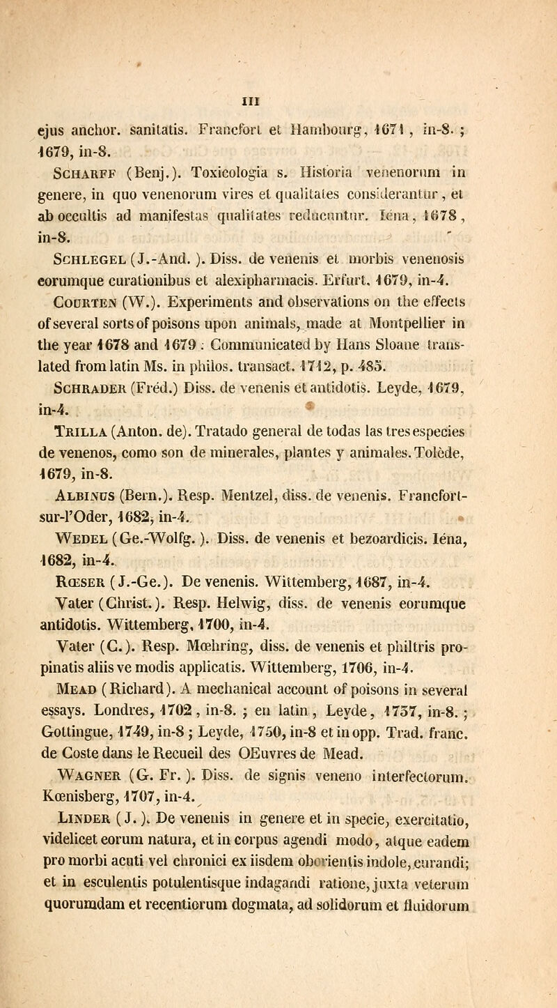 ejus anchor. sanitatis. Francfort et Hambourg, 1671 , in-8. ; 1679, in-8. Scharff (Benj.). Toxicologia s. Historia venenornm in génère, in quo venenorum vires et qualitales considerantur, et ab occullis ad manifestas qualilates reducnntnr. léna, {678, in-8. Sghlegel (J.-And. ). Diss. de venenis et morbis venenosis eorumque curationibus et alexipharmacis. Erfurt. 1679, in-4. Cocjrten (W.). Experiments and observations on the effecls of several sorts of poisons upon animais, made at Montpellier in the year 1678 and 1679 : Communicated by Hans Sloane trans- lated from latin Ms. in philos, transact. 1712, p. 485. Schrader (Fréd.) Diss. de venenis etantidotis. Leyde, 4679, in-4. Trilla (Anton, de). Tratado gênerai de todas las tresespecies de venenos, como son de minérales, plantes y animales. Tolède, 1679, in-8. Albinus (Bern.). Resp. Menlzel, diss. de venenis. Francfort- sur-l'Oder, 1682* in-4. Wedel ( Ge.-Wolfg. ). Diss. de venenis et bezoardicis. Iéna, 1682, in-4. Rœser ( J.-Ge.). De venenis. Wittemberg, 1687, in-4. Va ter (Christ. ). Resp. Helwig, diss. de venenis eorumque antidotis. Wittemberg, 1700, in-4. Valer (G.). Resp. Mœhring, diss. de venenis et philtris pro- pinatis aliis ve modis applicatis. Wittemberg, 1706, in-4. Mead (Richard). A mechanical account of poisons in several essays. Londres, 1702, in-8. ; en latin , Leyde, 1757, in-8. ; Goltingue, 1749, in-8 ; Leyde, 1750, in-8 et inopp. Trad. franc, de Goste dans le Recueil des OEuvres de Mead. Wagner (G. Fr. ). Diss. de signis veneno interfeclorum. Kœnisberg, 1707, in-4. Linder ( J. )j De venenis in génère et in specie, exercitatio, videlicet eorum natura, et in corpus agendi modo, alque eadem pro morbi acuti vel chronici ex iisdem oborientis iodole, curandi; et in esculentis potulentisque indagandi rationejuxta veterum quorumdam et recentiorum dogmata, ad solidorum et fluidorum