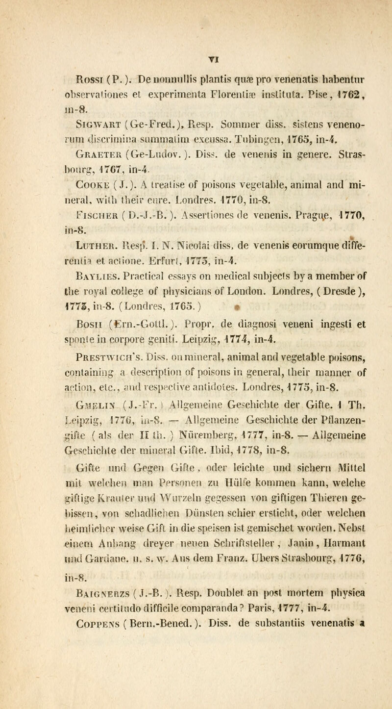 TI Rossi (P. ). De nonnullis plantis qure pro venenatis habentur observationes et expérimenta Florentin instituta. Pise, 1762, jn-8. Sigwart (Ge-Fred.), Piesp. Sommer diss. sistens veneno- nim discrimina summatim excussa. Tubingen, 1765, in-4. Graeter (Ge-Ludov. ). Diss. de venenis in génère. Stras- bourg, 1767, in-4. Cooke ( J.). A treatise of poisons vegetable, animal and mi- nerai, witb tbeir cure. Londres. 1770, in-8. Fischer ( D.-J.-B. ). Assertiones de venenis. Prague, 1770, in-8. Luther. Resp*. I. N. Nioolai diss, de venenis eorumque diffé- rends et aciione. Erfurf, 1775, in-4. Baylies. Practical essays on médical subjects by a member of the royal collège of physicians of London. Londres, ( Dresde ), 1775, in-8. (Londres, 1765. ) * Bosii (Ern.-Golll. ). Propr. de diagnosi veneni ingesti et sponle in corpore geniti. Leipzig, 1774, in-4. Prestwich's.Dïss. on minerai, animal andvegetable poisons, containing a description of poisons in gênerai, tbeir manner of action, etc., and respective antidotes. Londres, 1775, in-8. Gmf.lin (J.-Fr. ) Allgemeine Geschichte der Gifte. 1 Th. Leipzig, 1776, in-8. — Allgemeine Gescbichle der Pflanzen- gifie ( als der II th. ) Nuremberg, 1777, in-8. — Ailgemeine Geschichte der minerai Gifte. Ibid, 1778, in-8. Gifte und Gegen Gifte, oder leichte und sichern Mit tel mit welehen man Personen zu Hùlfe koniraen kann, welche giflige Krauter und Wurzeln gegessen von giftigen Thieren ge- bissen, von schadlichen Diinsten schier ersticht, oder welehen heimlicher weise Gift in die speisen ist gemischet worden. Nebst einem Anbang dreyer neuen Schriftsteller , Janin , Harmant und Gardaue. u. s. \v. Ans dem Franz. Ubers Strasbourg, 1776, in-8. Baignerzs (J.-B. ). Resp. Doublet an post mortem physica veneni certitudo difficile comparanda ? Paris, 1777, in-4. Coppens ( Bern.-Bened. ). Diss. de substantiis venenatis a