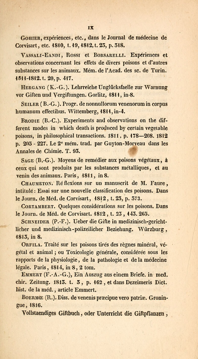 Gohier, expériences, etc., dans le Journal de médecine de Corvisart, etc. 4810, 1.49, 4 84 2, t. 23, p. 318. Vassali-Eandi , Rossi et Borsarelli. Expériences et observations concernant les effets de divers poisons et d'autres substances sur les animaux. Méra. de l'Acad. des se. de Turin. 1811-1812. t. 20, p. 417. Hergang (K.-G.). Lehrreiche Unglûcksfaelle zur Warnung vor Giftenund Vergiftungen. Gorlilz, 1811, in-8. Seiler ( B.-G. ). Progr. de nonnullorum venenorum in corpus humanum effeclibus. Wittemberg, 4844,in-4. Brodie (B.-C). Experiments and observations on tbe dif- férent modes in which deatb is produced by cerlain vegetable poisons, in philosophical transactions. 1811, p. 478—208. 1812 p. 203 - 227. Le 2e mém. trad. par Guyton-Morveau dans les Annales de Chimie. T. 93. Sage (B,-G.). Moyens de remédier aux poisons végétaux, à ceux qui sont produits par les substances métalliques, et au venin des animaux. Paris, 1811, in 8. Chaumeton. Ré flexions sur un manuscrit de M. Faure, intitulé : Essai sur une nouvelle classification des poisons. Dans le Journ. de Méd. de Corvisart, 48|2, t. 23, p. 373. Cortambert. Quelques considérations sur les poisons. Dans le Journ. de Méd. de Corvisart. 4812, t. 23, 443.263. Schneider (P.-F.). Ueber die Gifte in medizinisch-gericht- licher und medizinisch-polizeilicher Beziehung. Wûrzburg, 4813, in 8. Orfila. Traité sur les poisons tirés des règnes minéral, vé- gétal et animal ; ou Toxicologie générale, considérée sous les rapports de la physiologie, de la pathologie et de la médecine légale. Paris, 4814, in 8, 2 tom. Emmert (F.-A.-G.), Ein Auszug aus einem Briefe. in med. chir. Zeitung. 1813. t. 3, p. 162 , et dans Dezeimeris Dict. hist. de la méd., article Emmert. Boermœ (R.). Diss. de venenis praecipue vero patriae. Gronin- gue, 1816. Vollstaendiges Giftbuch, oder Unterricht die Giftpflanzen,