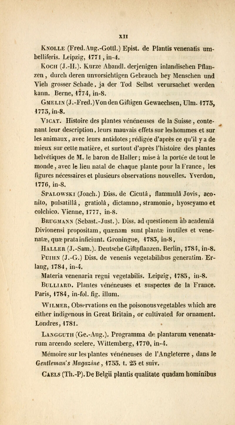 Knolle (Fred.Aug.-Gotll.) Epist. de Plantis venenarts ura- belliferis. Leipzig, 1771, in-4. Koch (J.-H.). Kurze AbandI. derjenigen inlandischen Pflan- zen, durch deren unvorsichtigen Gebrauch bey Menschen und Vieh grosser Schade, ja der Tod Selbst verursachet werden kann. Berne, 1774, in-8. Gmelin (J.-Fred.)Vonden Giftigen Gewaechsen, Ulm. 1775, 1775, in-8. Vicat. Histoire des plantes vénéneuses de la Suisse, conte- nant leur description, leurs mauvais effets sur les hommes et sur les animaux, avec leurs antidotes ; rédigée d'après ce qu'il y a de mieux sur cette matière, et surtout d'après l'histoire des plantes helvétiques de M. le baron de Haller ; mise à la portée de tout le monde, avec le lieu natal de chaque plante pour la France, les figures nécessaires et plusieurs observations nouvelles. Yverdon, 1776,in-8. Spalowski (Joach.) Diss.de Cicutâ, flammulâ Jovis, aco- nito, pulsatillâ, gratiolâ, dictamno, stramonio, hyoscyamo et colchico. Vienne, 1777, in-8. Brugmanis (Sebast.-Just. ). Diss. ad questionem ab academiâ Divionensi proposilam, quaenam sunt plantae inutiles et vene- nalae, quae pratainficiunt. Groningue, 1783, in-8, Haller (J.-Sam.). Deutsche Giftpflanzen. Berlin, 1784, in-8. Pdihn (J.-G.) Diss. de venenis vegetabilibus generatim. Er- lang, 1784, in-4. Materia venenaria regni vegetabilis. Leipzig, 1785, in-8. Bulliard. Plantes vénéneuses et suspectes de la France. Paris, 1784, in-fol. fig. illum. Wilmer, Observations on the poisonousvegetables which are either indigenous in Great Britain, or cultivaled for ornament. Londres, 1781. LAisGGUTH(Ge.-Aug.). Programma dt: plantarum venenata- rum arcendo scelere. Wittemberg, 1770, in-4. Mémoire sur les plantes vénéneuses de l'Angleterre , dans le Gentleman s Magazine, 1755. t. 25 et suiv. Caels (Th.-P).DeBelgii plantis qualitate quadam hominibus