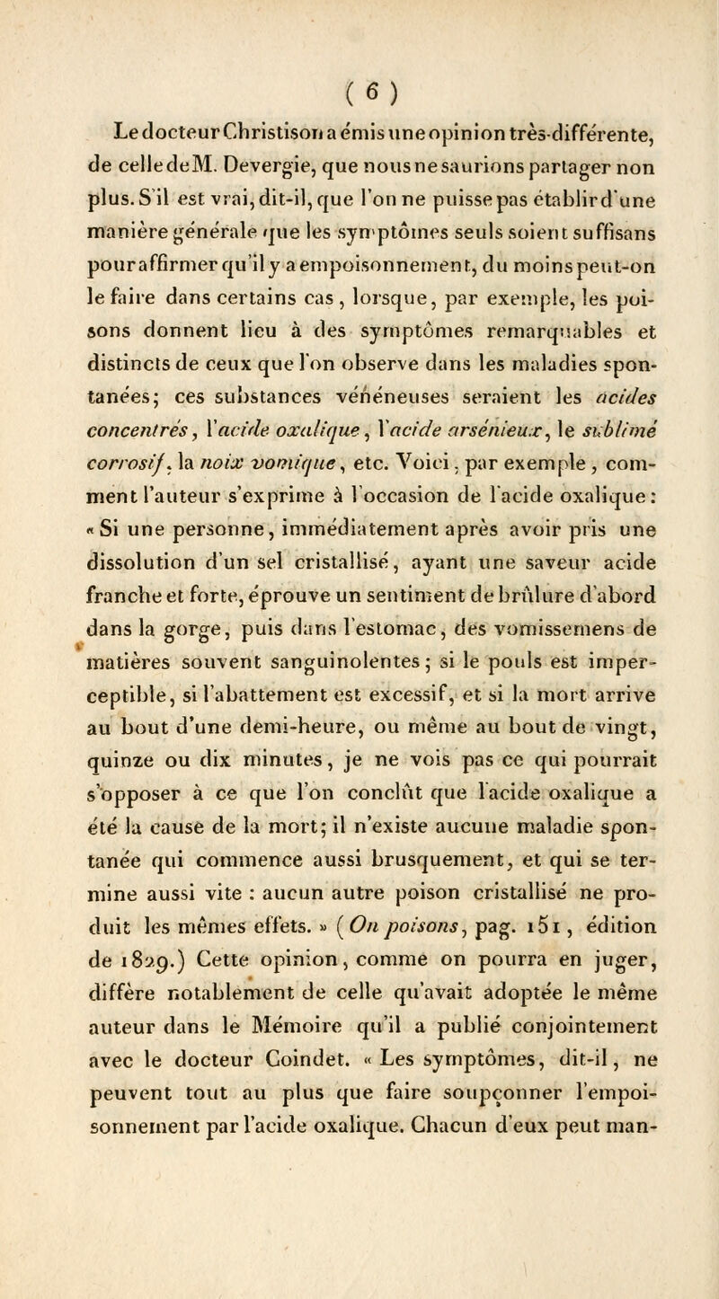 Le docteur Christison a émis une opinion très-différente, de celle deM. Devergie, que nous ne saunons partager non plus. S'il est vrai, dit-il, que Tonne puisse pas établir d'une manière générale que les symptômes seuls soient suffisans pouraffîrmerqu'ily a empoisonnement, du moins peut-on le faire dans certains cas , lorsque, par exemple, les poi- sons donnent lieu à des symptômes remarquables et distincts de ceux que l'on observe dans les maladies spon- tanées; ces substances vénéneuses seraient les acides concentrés, Xacide oxalique, I\ acide arsénieux», le sublimé corrosif, la noix vomicjue, etc. Voici. par exemple, com- ment l'auteur s'exprime à l'occasion de 1 acide oxalique: «Si une personne, immédiatement après avoir pris une dissolution d'un sel cristallisé, ayant une saveur acide franche et forte, éprouve un sentiment de brûlure d'abord dans la gorge, puis dans l'estomac, des vomissemens de matières souvent sanguinolentes; si le pouls est imper- ceptible, si l'abattement est excessif, et si la mort arrive au bout d'une demi-heure, ou même au bout de vingt, quinze ou dix minutes, je ne vois pas ce qui pourrait s'opposer à ce que l'on conclût que 1 acide oxalique a été la cause de la mort; il n'existe aucune maladie spon- tanée qui commence aussi brusquement, et qui se ter- mine aussi vite : aucun autre poison cristallisé ne pro- duit les mêmes effets. » (Onpoisons, pag. i5i, édition de 18119.) Cette opinion, comme on pourra en juger, diffère notablement de celle qu'avait adoptée le même auteur dans le Mémoire qu'il a publié conjointement avec le docteur Coindet. « Les symptômes, dit-il, ne peuvent tout au plus que faire soupçonner l'empoi- sonnement par l'acide oxalique. Chacun d eux peut man-