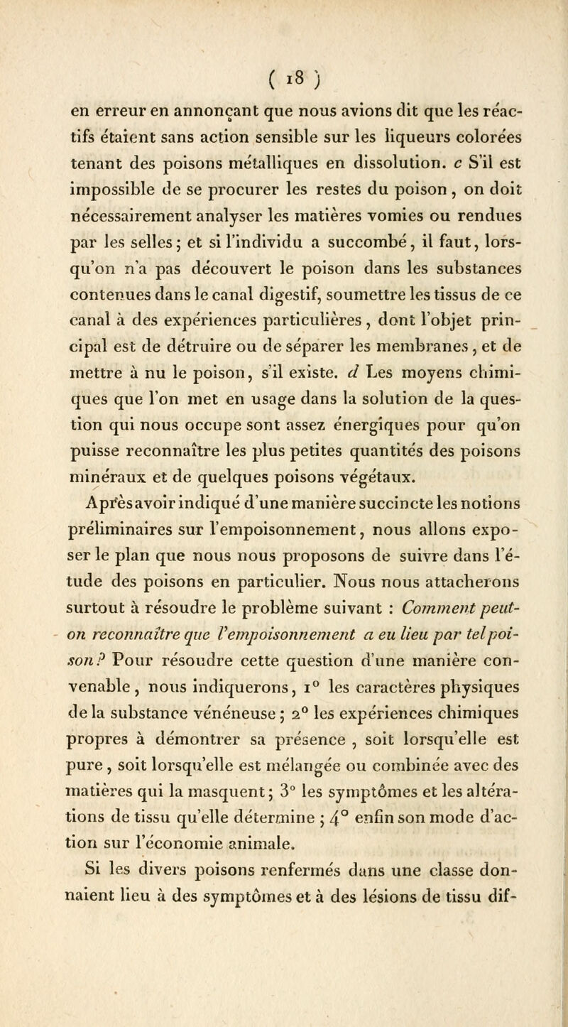 ( *8) en erreur en annonçant que nous avions dit que les réac- tifs étaient sans action sensible sur les liqueurs colorées tenant des poisons métalliques en dissolution, c S'il est impossible de se procurer les restes du poison, on doit nécessairement analyser les matières vomies ou rendues par les selles ; et si l'individu a succombé, il faut, lors- qu'on n'a pas découvert le poison dans les substances contenues dans le canal digestif, soumettre les tissus de ce canal à des expériences particulières, dont l'objet prin- cipal est de détruire ou de séparer les membranes, et de mettre à nu le poison, s'il existe, d Les moyens chimi- ques que l'on met en usage dans la solution de la ques- tion qui nous occupe sont assez énergiques pour qu'on puisse reconnaître les plus petites quantités des poisons minéraux et de quelques poisons végétaux. Apresavoir indiqué d'une manière succincte les notions préliminaires sur l'empoisonnement, nous allons expo- ser le plan que nous nous proposons de suivre dans l'é- tude des poisons en particulier. Nous nous attacherons surtout à résoudre le problème suivant : Comment peut- on reconnaître que V empoisonnement a eu lieu par tel poi- son? Pour résoudre cette question d'une manière con- venable, nous indiquerons, i° les caractères physiques de la substance vénéneuse ; 2° les expériences chimiques propres à démontrer sa présence , soit lorsqu'elle est pure, soit lorsqu'elle est mélangée ou combinée avec des matières qui la masquent; 3° les symptômes et les altéra- tions de tissu qu'elle détermine ; 4° enfin son mode d'ac- tion sur l'économie animale. Si les divers poisons renfermés dans une classe don- naient lieu à des symptômes et à des lésions de tissu dif-