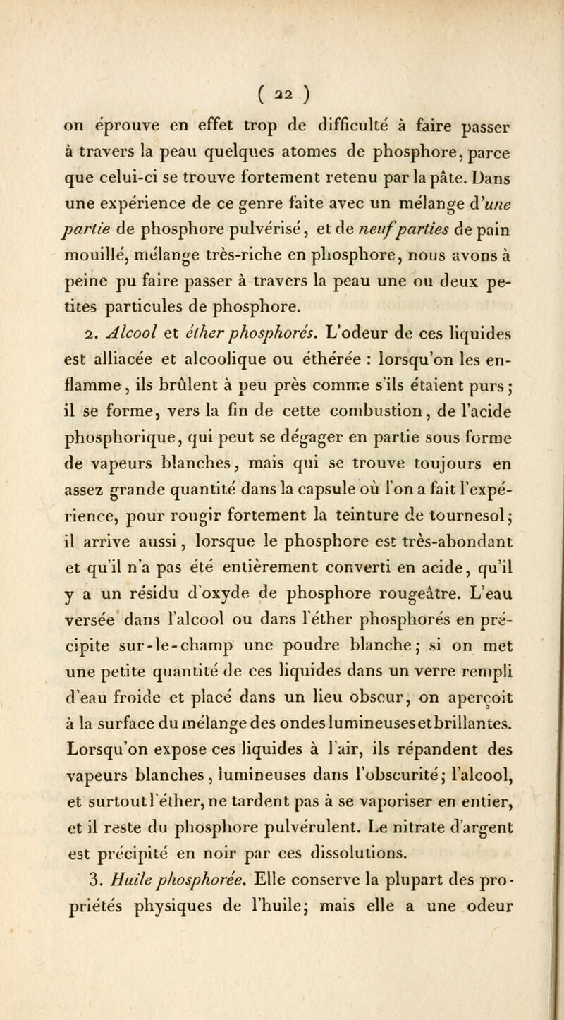 on éprouve en effet trop de difficulté à faire passer à travers la peau quelques atomes de phosphore, parce que celui-ci se trouve fortement retenu par la pâte. Dans une expérience de ce genre faite avec un mélange d'une partie de phosphore pulvérisé, et de neuf parties de pain mouillé, mélange très-riche en phosphore, nous avons à peine pu faire passer à travers la peau une ou deux pe- tites particules de phosphore. a. alcool et éther phosphores. L'odeur de ces liquides est alliacée et alcoolique ou éthérée : lorsqu'on les en- flamme , ils brûlent à peu près comme s'ils étaient purs ; il se forme, vers la fin de cette combustion, de l'acide phosphorique, qui peut se dégager en partie sous forme de vapeurs blanches, mais qui se trouve toujours en assez grande quantité dans la capsule où l'on a fait l'expé- rience, pour rougir fortement la teinture de tournesol ; il arrive aussi, lorsque le phosphore est très-abondant et qu'il n'a pas été entièrement converti en acide, qu'il y a un résidu d'oxyde de phosphore rougeâtre. L'eau versée dans l'alcool ou dans l'éther phosphores en pré- cipite sur-le-champ une poudre blanche- si on met une petite quantité de ces liquides dans un verre rempli d'eau froide et placé dans un lieu obscur, on aperçoit à la surface du mélange des ondeslumineusesetbrillantes. Lorsqu'on expose ces liquides à l'air, ils répandent des vapeurs blanches, lumineuses dans l'obscurité; l'alcool, et surtout l'éther, ne tardent pas à se vaporiser en entier, et il reste du phosphore pulvérulent. Le nitrate d'argent est précipité en noir par ces dissolutions. 3. Huilephosphorée. Elle conserve la plupart des pro- priétés physiques de l'huile; mais elle a une odeur