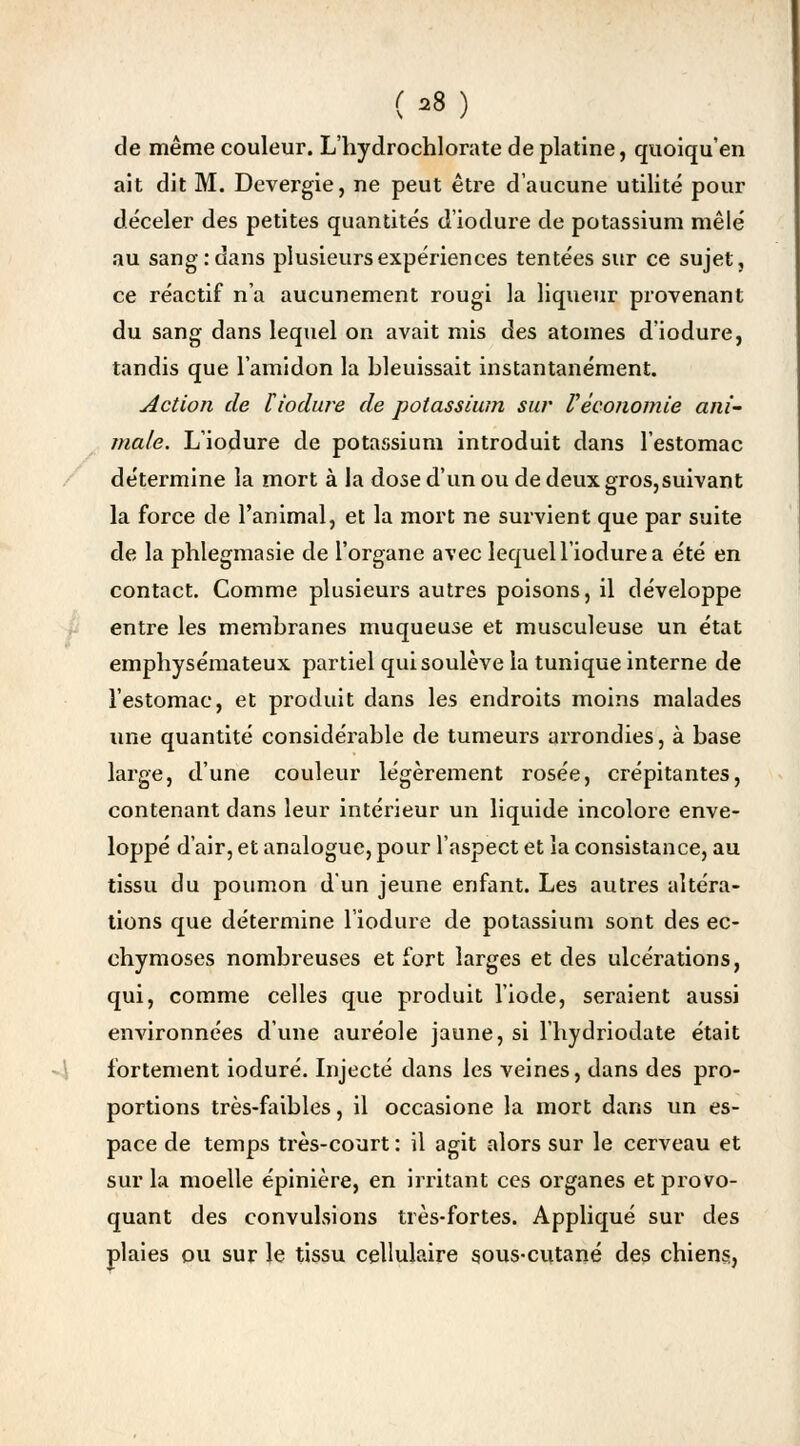 (s8) de même couleur. L'hydrochlorate de platine, quoiqu'en ait dit M. Devergie, ne peut être d'aucune utilité pour déceler des petites quantités d'iodure de potassium mêlé au sang: dans plusieurs expériences tentées sur ce sujet, ce réactif n'a aucunement rougi la liqueur provenant du sang dans lequel on avait mis des atomes d'iodure, tandis que l'amidon la bleuissait instantanément. Action de liodure de potassium sur Véconomie ani- male. L'iodure de potassium introduit dans l'estomac détermine la mort à la dose d'un ou de deux gros,suivant la force de l'animal, et la mort ne survient que par suite de la phlegmasie de l'organe avec lequel l'iodure a été en contact. Comme plusieurs autres poisons, il développe entre les membranes muqueuse et musculeuse un état emphysémateux partiel qui soulève la tunique interne de l'estomac, et produit dans les endroits moins malades une quantité considérable de tumeurs arrondies, à base large, d'une couleur légèrement rosée, crépitantes, contenant dans leur intérieur un liquide incolore enve- loppé d'air, et analogue, pour l'aspect et la consistance, au tissu du poumon d'un jeune enfant. Les autres altéra- tions que détermine l'iodure de potassium sont des ec- chymoses nombreuses et fort larges et des ulcérations, qui, comme celles que produit l'iode, seraient aussi environnées d'une auréole jaune, si l'hydriodate était fortement ioduré. Injecté dans les veines, dans des pro- portions très-faibles, il occasione la mort dans un es- pace de temps très-court : il agit alors sur le cerveau et sur la moelle épinière, en irritant ces organes et provo- quant des convulsions très-fortes. Appliqué sur des plaies ou sur le tissu cellulaire sous-cutané des chiens,