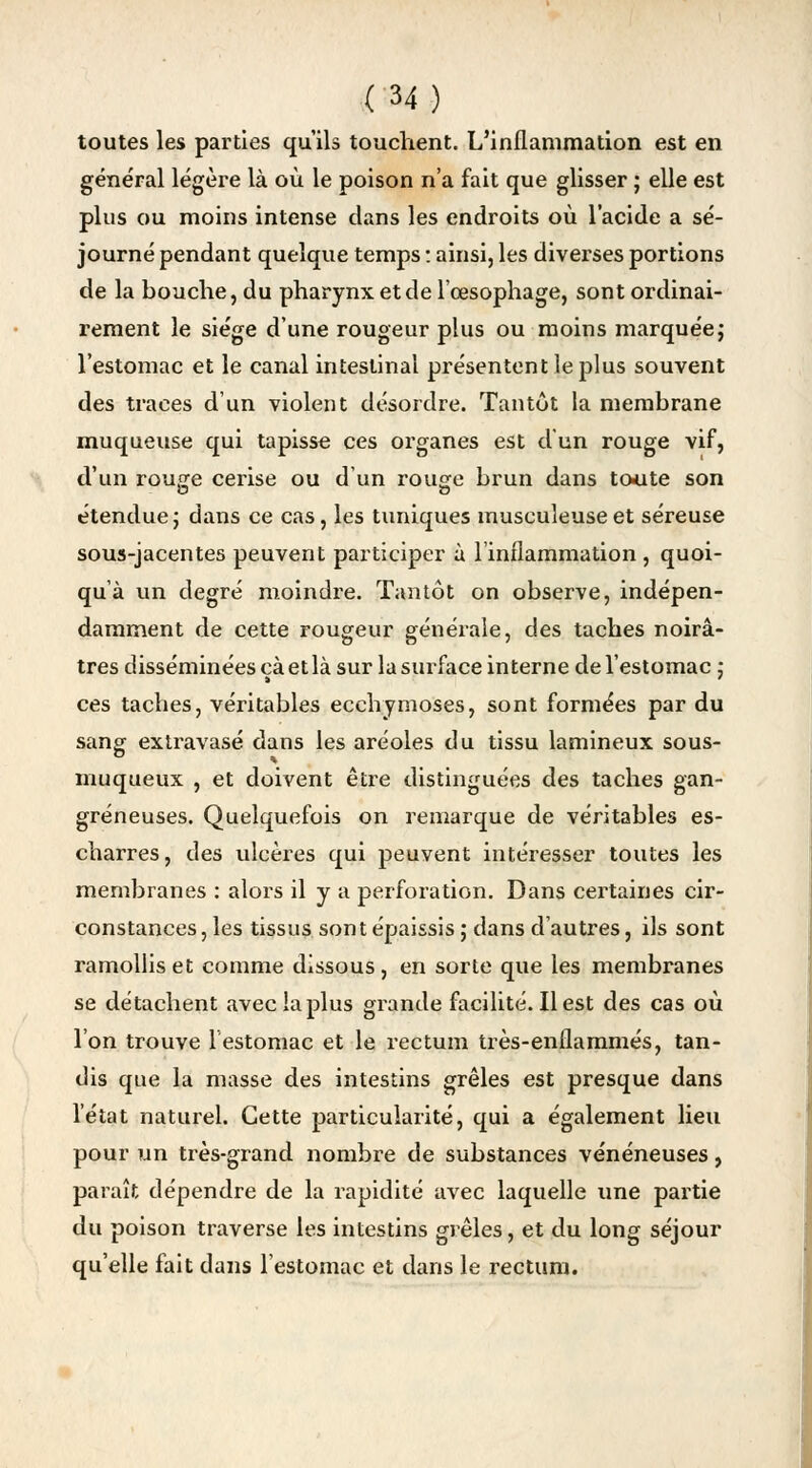 toutes les parties qu'ils touchent. L'inflammation est en général légère là où le poison n'a fait que glisser ; elle est plus ou moins intense clans les endroits où l'acide a sé- journé pendant quelque temps : ainsi, les diverses portions de la bouche, du pharynx et de l'œsophage, sont ordinai- rement le siège d'une rougeur plus ou moins marquée ; l'estomac et le canal intestinal présentent le plus souvent des traces d'un violent désordre. Tantôt la membrane muqueuse qui tapisse ces organes est d'un rouge vif, d'un routje cerise ou d'un rouge brun dans toute son étendue ; dans ce cas, les tuniques musculeuseet séreuse sous-jacentes peuvent participer à l'inflammation , quoi- qu'à un degré moindre. Tantôt on observe, indépen- damment de cette rougeur générale, des taches noirâ- tres disséminées cà et là sur la surface interne de l'estomac ; ces taches, véritables ecchymoses, sont formées par du sang extravasé dans les aréoles du tissu lamineux sous- muqueux , et doivent être distinguées des taches gan- greneuses. Quelquefois on remarque de véritables es- charres, des ulcères qui peuvent intéresser toutes les membranes : alors il y a perforation. Dans certaines cir- constances , les tissus son t épaissis ; dans d'autres, ils sont ramollis et comme dissous, en sorte que les membranes se détachent avec la plus grande facilité. Il est des cas où l'on trouve lestomac et le rectum très-enflammés, tan- dis que la masse des intestins grêles est presque dans l'état naturel. Cette particularité, qui a également lieu pour un très-grand nombre de substances vénéneuses, paraît dépendre de la rapidité avec laquelle une partie du poison traverse les intestins grêles, et du long séjour qu'elle fait dans l'estomac et dans le rectum.