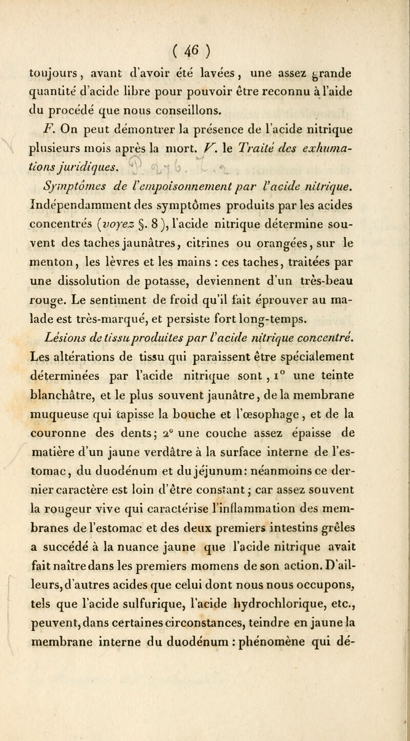 toujours, avant d'avoir été lavées, une assez grande quantité d'acide libre pour pouvoir être reconnu à l'aide du procédé que nous conseillons. F. On peut démontrer la présence de l'acide nitrique plusieurs mois après la mort. V. le Traité des exhuma- tions juridiques. Symptômes de Vempoisonnement par l'acide nitrique. Indépendamment des symptômes produits par les acides concentrés [voyez §. 8), l'acide nitrique détermine sou- vent des taches jaunâtres, citrines ou orangées, sur le menton, les lèvres et les mains : ces taches, traitées par une dissolution de potasse, deviennent d'un très-beau rouge. Le sentiment de froid qu'il fait éprouver au ma- lade est très-marqué, et persiste fort long-temps. Lésions de tissu produites par V acide nitrique concentré. Les altérations de tissu qui paraissent être spécialement déterminées par l'acide nitrique sont, i° une teinte blanchâtre, et le plus souvent jaunâtre, delà membrane muqueuse qui tapisse la bouche et l'œsophage, et de la couronne des dents; 20 une couche assez épaisse de matière d'un jaune verdâtre à la surface interne de l'es- tomac, du duodénum et du jéjunum: néanmoins ce der- nier caractère est loin d'être constant ; car assez souvent la rougeur vive qui caractérise l'inflammation des mem- branes de l'estomac et des deux premiers intestins grêles a succédé à la nuance jaune que l'acide nitrique avait fait naître dans les premiers momens de son action. D'ail- leurs, d'autres acides que celui dont nous nous occupons, tels que l'acide sulfurique, l'acide hydrochlorique, etc., peuvent, dans certaines circonstances, teindre en jaune la membrane interne du duodénum .'phénomène qui dé-