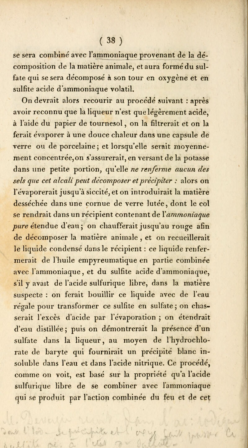 se sera combiné avec l'ammoniaque provenant de la dé- composition de la matière animale, et aura formé du sul- fate qui se sera décomposé à son tour en oxygène et en sulfite acide d'ammoniaque volatil. On devrait alors recourir au procédé suivant : après avoir reconnu que la liqueur n'est que légèrement acide, à l'aide du papier de tournesol, on la filtrerait et on la ferait évaporer à une douce chaleur dans une capsule de verre ou de porcelaine; et lorsqu'elle serait moyenne- ment concentrée,on s'assurerait, en versant de la potasse dans une petite portion, qu'elle ne renferme aucun des sels que cet alcali peut décomposer et précipiter : alors on l'évaporerait jusqu'à siccité, et on introduirait la matière desséchée dans une cornue de verre lutée, dont le col se rendrait dans un récipient contenant de Y ammoniaque pure étendue d'eau; on chaufferait jusqu'au rouge afin de décomposer la matière animale , et on recueillerait le liquide condensé dans le récipient : ce liquide renfer- merait de l'huile empyreumatique en partie combinée avec l'ammoniaque, et du sulfite acide d'ammoniaque, s'il y avait de l'acide sulfurique libre, dans la matière suspecte : on ferait bouillir ce liquide avec de l'eau régale pour transformer ce sulfite en sulfate ; on chas- serait l'excès d'acide par l'évaporation ; on étendrait d'eau distillée ; puis on démontrerait la présence d'un sulfate dans la liqueur, au moyen de l'hydrochlo- rate de baryte qui fournirait un précipité blanc in- soluble dans l'eau et dans l'acide nitrique. Ce procédé, comme on voit, est basé sur la propriété qu'a l'acide sulfurique libre de se combiner avec l'ammoniaque qui se produit par l'action combinée du feu et de cet