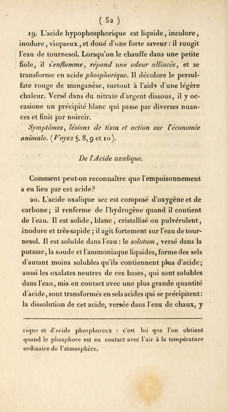 (5a) 19- L'acide hypophosphorique est liquide, incolore, inodore , visqueux, et doué d'une forte saveur : il rougit l'eau de tournesol. Lorsqu'on le chauffe dans une petite fiole, il s enflamme, répand une odeur alliacée, et se transforme en acide p ho s pi torique. Il décolore le persul- fate rouge de manganèse, surtout à l'aide d'une légère chaleur. Versé dans du nitrate d'argent dissous, il y oc- casione un précipité blanc qui passe par diverses nuan- ces et finit par noircir. Symptômes, lésions de tissu et action sur Véconomie animale. (Ployez §. 8, 9 et 10). De l'Acide oxalique. Comment peut-on reconnaître que l'empoisonnement a eu lieu par cet acide? 20. L'acide oxalique sec est composé d'oxygène et de carbone; il renferme de l'hydrogène quand il contient de l'eau. Il est solide, blanc , cristallisé ou pulvérulent, inodore et très-sapide ; il agit fortement sur l'eau de tour- nesol. Il est soluble dans 1 eau : le solntum, versé dans la potasse, la soude et l'ammoniaque liquides, forme des sels d'autant moins solubles qu'ils contiennent pkis d'acide; aussi les oxalates neutres de ces bases, qui sont solubles dans l'eau, mis en contact avec une plus grande quantité d'acide, sont transformés en sels acides qui se précipitent: la dissolution de cet acide, versée dans l'eau de chaux, y rique et d'acide phosphoreux : c'ejt lui que l'on obtient quand le phosphore est en contact avec l'air à la température ordinaire de l'atmosphère.