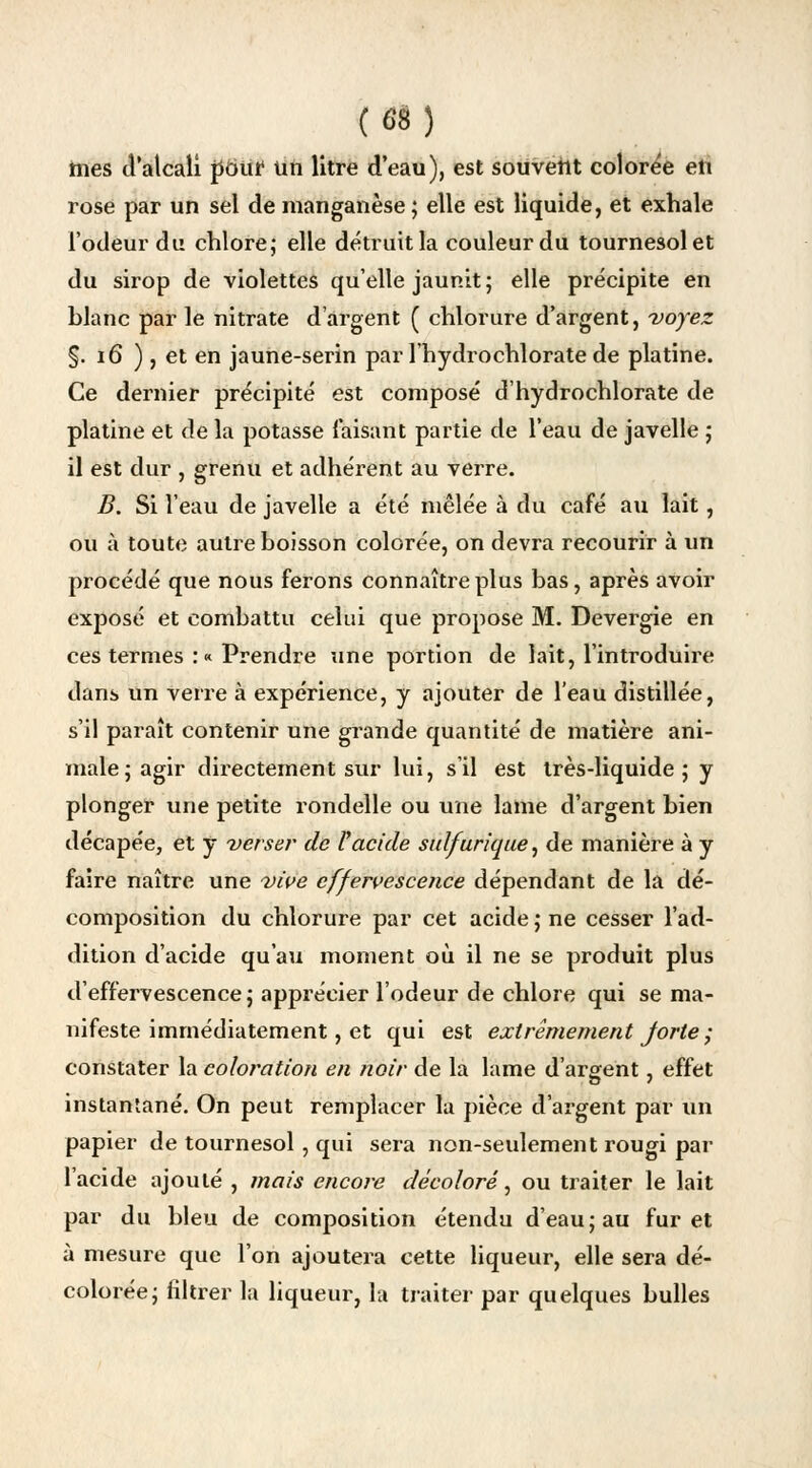 mes d'alcali pëuf un litre d'eau), est souvent colorée en rose par un sel de manganèse; elle est liquide, et exhale l'odeur du chlore; elle détruit la couleur du tournesol et du sirop de violettes qu'elle jaunit ; elle précipite en hlanc par le nitrate d'argent ( chlorure d'argent, voyez §. 16 ), et en jaune-serin par l'hydrochlorate de platine. Ce dernier précipité est composé d'hydrochlorate de platine et de la potasse faisant partie de l'eau de javelle ; il est dur , grenu et adhérent au verre. B. Si l'eau de javelle a été mêlée à du café au lait, ou à toute autre boisson colorée, on devra recourir à un procédé que nous ferons connaître plus bas, après avoir exposé et combattu celui que propose M. Devergie en ces termes :« Prendre une portion de lait, l'introduire dans un verre à expérience, y ajouter de l'eau distillée, s'il paraît contenir une grande quantité de matière ani- male; agir directement sur lui, s'il est très-liquide; y plonger une petite rondelle ou une lame d'argent bien décapée, et y verser de Vacide sidfurique, de manière à y faire naître une vive effervescence dépendant de la dé- composition du chlorure par cet acide ; ne cesser l'ad- dition d'acide qu'au moment où il ne se produit plus d'effervescence; apprécier l'odeur de chlore qui se ma- nifeste immédiatement, et qui est extrêmement forte ; constater la coloration en noir de la lame d'argent, effet instantané. On peut remplacer la pièce d'argent par un papier de tournesol, qui sera non-seulement rougi par l'acide ajouté , mais encore décoloré, ou traiter le lait par du bleu de composition étendu d'eau; au furet à mesure que l'on ajoutera cette liqueur, elle sera dé- colorée; filtrer la liqueur, la traiter par quelques bulles