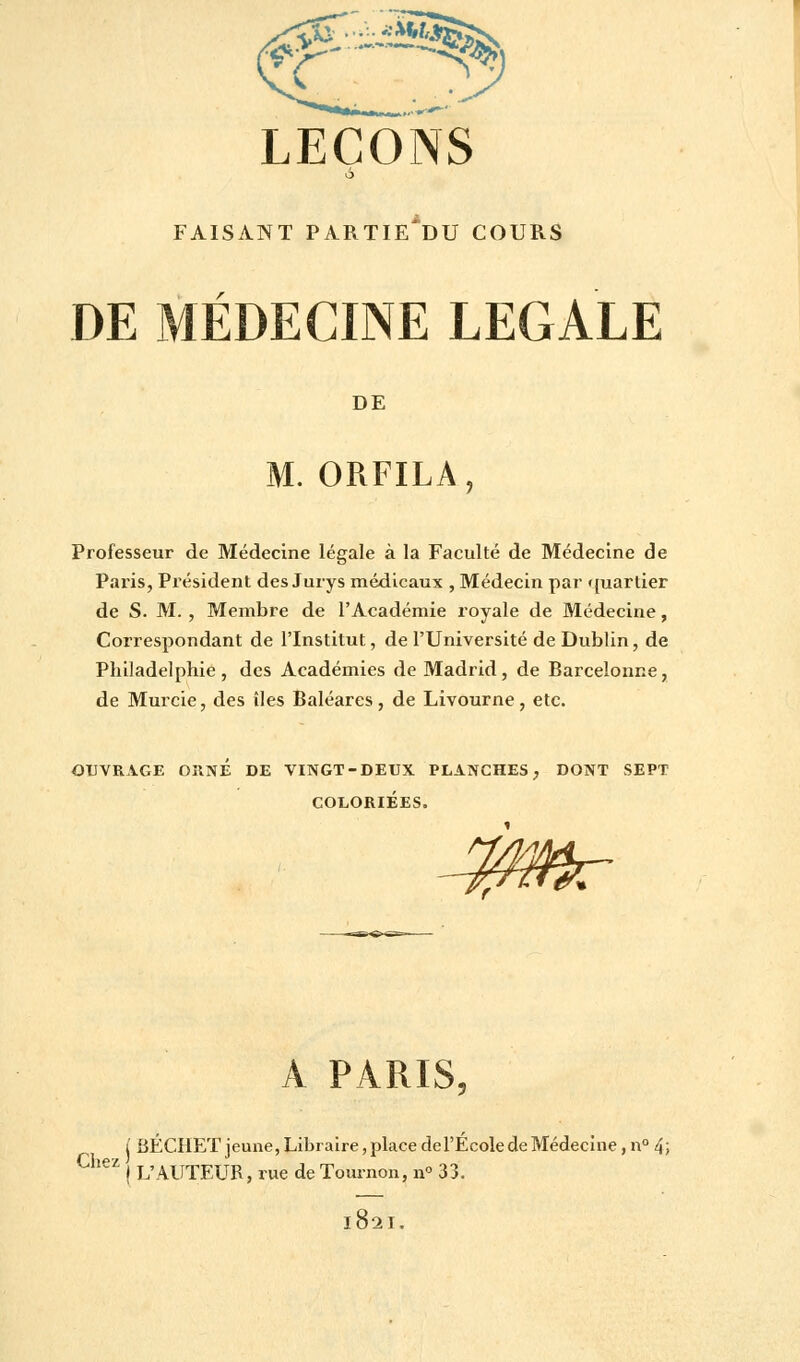 LEÇONS 6 FAISANT PARTIE^DU COURS DE MÉDECINE LEGALE DE M. ORFILA, Professeur de Médecine légale à la Faculté de Médecine de Paris, Président des Jurys médicaux , Médecin par quartier de S. M. , Membre de l'Académie royale de Médecine, Correspondant de l'Institut, de l'Université de Dublin, de Philadelphie, des Académies de Madrid, de Barcelonne, de Murcie, des îles Baléares, de Livourne, etc. OUVRAGE ORNÉ DE VINGT-DEUX PLANCHES, DONT SEPT COLORIÉES. ~%mr A PARIS, i BÉCHET jeune, Libraire, place de l'École de Médecine, n° 4; CheZ j L'AUTEUR, rue de Tournon, n° 33. 1821.