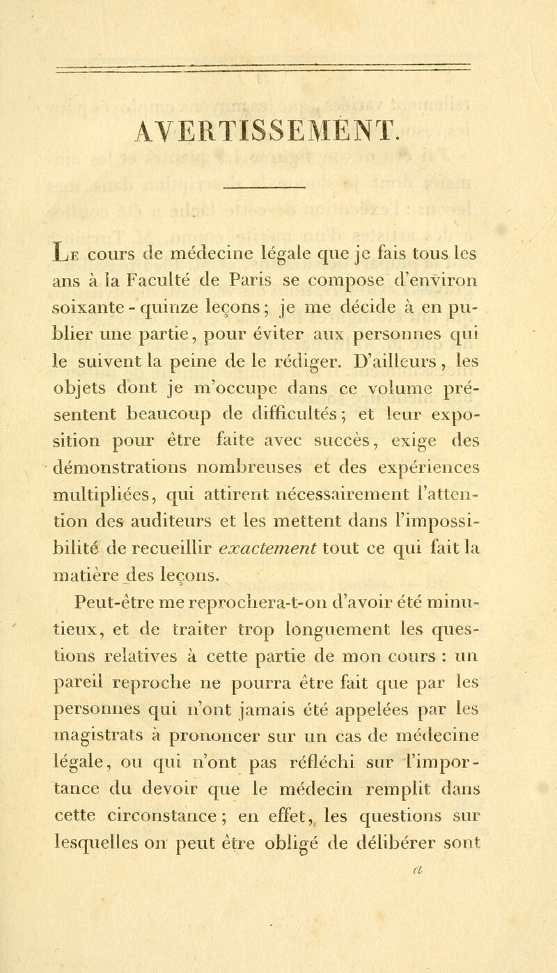 AVERTISSEMENT. Le cours de médecine légale que je fais tous les ans à la Faculté de Paris se compose d'environ soixante - quinze leçons; je me décide à en pu- blier une partie, pour éviter aux personnes qui le suivent la peine de le rédiger. D'ailleurs, les objets dont je m'occupe dans ce volume pré- sentent beaucoup de difficultés ; et leur expo- sition pour être faite avec succès, exige des démonstrations nombreuses et des expériences multipliées, qui attirent nécessairement l'atten- tion des auditeurs et les mettent dans l'impossi- bilité de recueillir exactement tout ce qui fait la matière des leçons. Peut-être me reprochera-t-on d'avoir été minu- tieux, et de traiter trop longuement les ques- tions relatives à cette partie de mon cours : un pareil reproche ne pourra être fait que par les personnes qui n'ont jamais été appelées par les magistrats à prononcer sur un cas de médecine légale, ou qui n'ont pas réfléchi sur l'impor- tance du devoir que le médecin remplit dans cette circonstance; en effet, les questions sur lesquelles on peut être obligé de délibérer sont