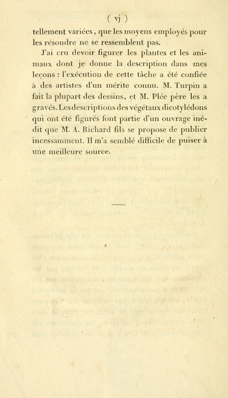 (vj) tellement variées, que les moyens employés pour les résoudre ne se ressemblent pas. J'ai cru devoir figurer les plantes et les ani- maux dont je donne la description dans mes leçons : l'exécution de cette tâche a été confiée à des artistes d'un mérite connu. M. Turpin a fait la plupart des dessins, et M. Plée père les a gravés. Lesdescriptions des végétaux dicotylédons qui ont été figurés font partie d'un ouvrage iné- dit que M. À. Richard fils se propose de publier incessamment. Il m'a semblé difficile de puiser à une meilleure source.