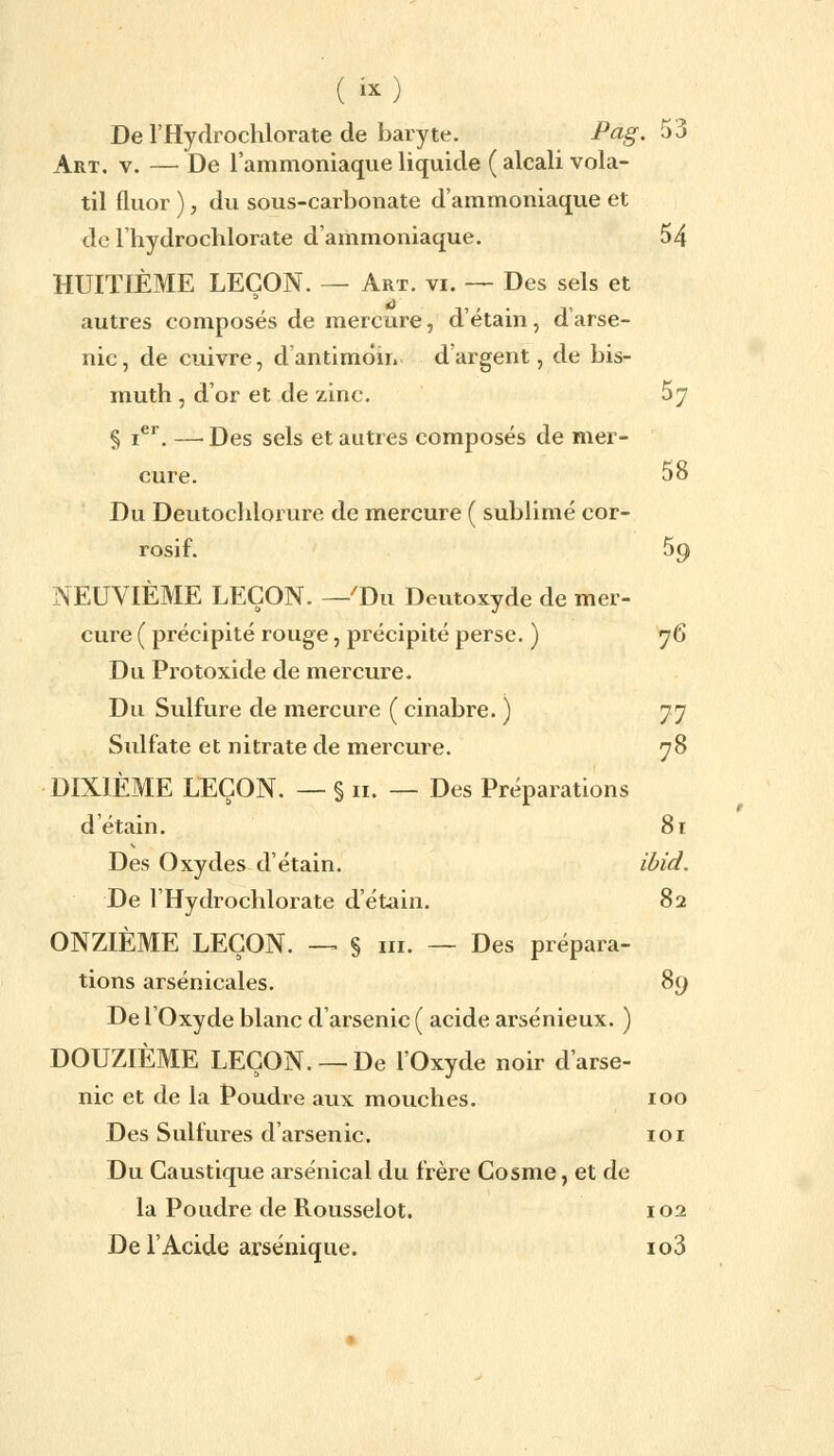 ( ) De l'Hydrochlorate de baryte. Pag. 53 Art. v. — De l'ammoniaque liquide ( alcali vola- til fluor ), du sous-carbonate d'ammoniaque et de l'hydrochlorate d'ammoniaque. 54 HUITIÈME LEÇON. — Art. vi. — Des sels et autres composés de mercure, d'étain, d'arse- nic, de cuivre, d'antimôin d'argent, de bis- muth , d'or et de zinc. 57 § ier. —■ Des sels et autres composés de mer- cure. 58 Du Deutochlorure de mercure ( sublimé cor- rosif. 59 NEUVIÈME LEÇON. -'Du Deutoxyde de mer- cure ( précipité rouge, précipité perse. ) 76 Du Protoxide de mercure. Du Sulfure de mercure ( cinabre. ) 77 Sulfate et nitrate de mercure. 78 DIXIÈME LEÇON. — § n. — Des Préparations d'étain. 81 Des Oxydes d'étain. ibid. De l'Hydrochlorate d'étain. 82 ONZIÈME LEÇON. — § m. — Des prépara- tions arsenicales. 89 De l'Oxyde blanc d'arsenic ( acide arsénieux. ) DOUZIÈME LEÇON. —De l'Oxyde noir d'arse- nic et de la Poudre aux mouches. 100 Des Sulfures d'arsenic. 101 Du Caustique arsenical du frère Cosme, et de la Poudre de Rousselot. 102 De l'Acide arsénique. io3