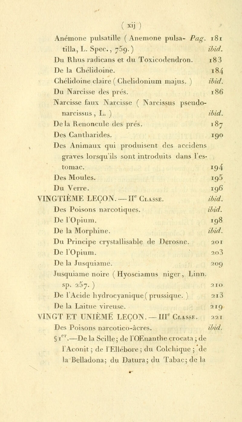 Anémone pulsatille (Anémone puisa- Pag. 181 tilla, L. Spec., 759. ) ïbid. Du Rhus radicans et du Toxicodendron. 18 3 De la Chélidoine. 184 Chélidoine claire ( Chelidonium majus. ) ïbid. Du Narcisse des prés. 186 Narcisse faux Narcisse ( Narcissus pseudo- narcissus , L. ) ibid. Delà Renoncule des prés. 187 Des Gantharides. 190 Des Animaux qui produisent des accidens graves lorsqu'ils sont introduits dans l'es- tomac. 194 Des Moules. 195 Du Verre. 196 VINGTIÈME LEÇON. — IIe Classe. ibid. Des Poisons narcotiques. ïbid. De l'Opium. 198 De la Morphine. ibid. Du Principe crystallisable de Derosne. 201 De l'Opium. 2o3 De la Jusquiame. 209 Jusquiame noire ( Hyosciamus niger, Linn. sp, 257. ) 210 De l'Acide hydrocyanique ( prussique. ) 213 De la Laitue vireuse. 219 VINGT ET UNIÈME LEÇON. — IIIe Classk. 221 Des Poisons narcotico-âcres. ibid. § 1e1.—De la Scille ; de l'OEnanthe crocata ; de l'Aconit ; de l'Ellébore ; du Colchique ; de la Belladona; du Datura; du Tabac; de la