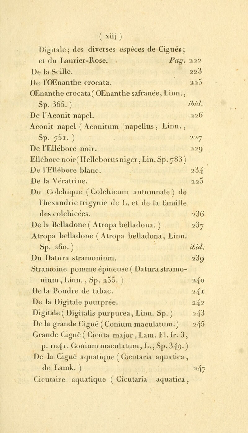 Digitale; des diverses espèces de Ciguës; et du Laurier-Rose. . Pag- 222 De la Scille. 223 De l'OEnanthe crocata. 225 OEnanthe crocata( OEnanthe safranée, Linn., Sp. 365. ) ibid. De l'Aconit nâpel. 226 Aconit napel ( Aconitum napellus , Linn., Sp. 751. ) 227 De l'Ellébore noir. 229 Ellébore noir( Helleborus niger, Lin. Sp. 783 ) De l'Ellébore blanc. 234 De la Vératrine. 225 Du Colchique ( Colchicum autumnale ) de l'hexandrie trigynie de L. et de l'a famille des colchicées. 236 De la Belladone ( Atropa belladona. ) 237 Atropa belladone ( Atropa belladona, Linn. Sp. 260. ) ibid. Du Datura stramonium. 239 Stramoine pomme épineuse ( Datura stramo- nium, Linn., Sp. 255. ) 240 Delà Poudre de tabac. 241 De la Digitale pourprée. 242 Digitale ( Digitalis purpurea, Linn. Sp. ) 243 De la grande Ciguë (Conium maculatum.) 245 Grande Ciguë ( Cicuta major , Lam. FI. fr. 3, p. io4i- Conium maculatum, L., Sp. 349-) De la Ciguë aquatique ( Cicutaria aquatica, de Lamk. ) 247 Cicutaiie aquatique ( Cicutaria aquatica,