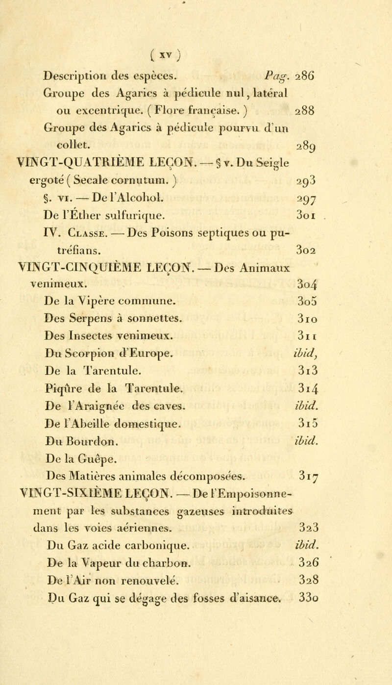 Description des espèces. Pag- 286* Groupe des Agarics à pédicule nul, latéral ou excentrique. ( Flore française. ) 288 Groupe des Agarics à pédicule pourvu d'un collet. 289 VINGT-QUATRIÈME LEÇON. — S v. Du Seigle ergoté ( Secale cornutum. ) 293 §. vi.—Del'Alcohol. 297 De l'Ether sulfurique. 3oi IV. Classe. —Des Poisons septiques ou pu- tréfians. 3o2 VINGT-CINQUIÈME LEÇON. —Des Animaux venimeux. 3o4 De la Vipère commune. 3o5 Des Serpens à sonnettes. 310 Des Insectes venimeux. 3n Du Scorpion d'Europe. ibid, De la Tarentule. 3i3 Piqvire de la Tarentule. 3i4 De l'Araignée des caves. ibid. De l'Abeille domestique. 3i5 Du Bourdon. ibid. De la Guêpe. Des Matières animales décomposées. 317 VINGT-SIXIÈME LEÇON. — De l'Empoisonne- ment par les substances gazeuses introduites dans les voies aériennes. 323 Du Gaz acide carbonique. ibid. De la Vapeur du charbon. Z16 De l'Air non renouvelé. 328 Du Gaz qui se dégage des fosses d'aisance. 33o