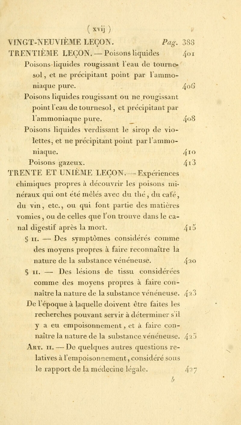 VINGT-NEUVIÈME LEÇON. Pag. 388 TRENTIÈME LEÇON. —Poisons liquides 401 Poisons liquides rougissant l'eau de tourne- sol , et ne précipitant point par l'ammo- niaque pure. 4°6* Poisons liquides rougissant ou ne rougissant point l'eau de tournesol, et précipitant par l'ammoniaque pure. 4°8 Poisons liquides verdissant le sirop de vio- lettes, et ne précipitant point par l'ammo- niaque. 4l° Poisons gazeux. 41^ TRENTE ET UNIÈME LEÇON.— Expériences chimiques propres à découvrir les poisons mi- néraux qui ont été mêlés avec du thé, du café, du vin, etc., ou qui font partie des matières vomies, ou de celles que Ton trouve dans le ca- nal digestif après la mort. 41-* § 11. — Des symptômes considérés comme des moyens propres à faire reconnaître la nature de la substance vénéneuse. 42° § 11. — Des lésions de tissu considérées comme des moyens propres à faire con- naître la nature de la substance vénéneuse. 42?> De l'époque à laquelle doivent être faites les recherches pouvant servir à déterminer s'il y a eu empoisonnement, et à faire con- naître la nature de la substance vénéneuse. 42'J Art. 11. — De quelques autres questions re- latives à l'empoisonnement, considéré sous le rapport de la médecine légale. 427 h