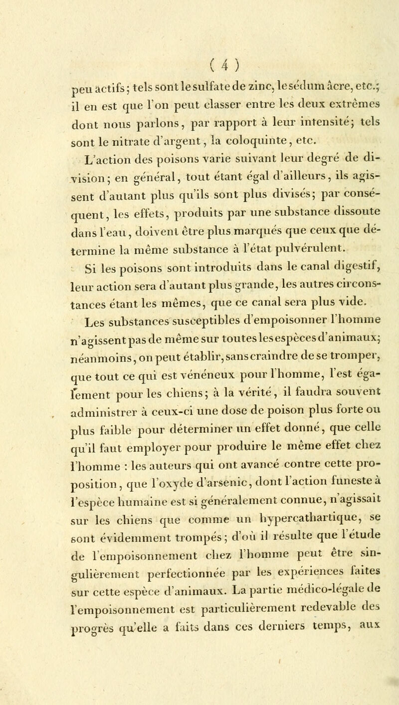 peu actifs ; tels sont le sulfate de zinc, le sédum acre, etc.; il en est que l'on peut classer entre les deux extrêmes dont nous parlons, par rapport à leur intensité; tels sont le nitrate d'argent, la coloquinte, etc. L'action des poisons varie suivant leur degré de di- vision ; en général, tout étant égal d'ailleurs, ils agis- sent d'autant plus qu'ils sont plus divisés; par consé- quent, les effets, produits par une substance dissoute dans l'eau, doivent être plus marqués que ceux que dé- termine la même substance à l'état pulvérulent. Si les poisons sont introduits dans le canal digestif, leur action sera d'autant plus grande, les autres circons- tances étant les mêmes, que ce canal sera plus vide. Les substances susceptibles d'empoisonner l'homme n'agissent pas de même sur toutes les espèces d'animaux; néanmoins, on peut établir, sans craindre de se tromper, que tout ce qui est vénéneux pour l'homme, l'est éga- lement pour les chiens ; à la vérité, il faudra souvent administrer à ceux-ci une dose de poison plus forte ou plus faible pour déterminer un effet donné, que celle qu'il faut employer pour produire le même effet chez l'homme : les auteurs qui ont avancé contre cette pro- position , que l'oxyde d'arsenic, dont l'action funeste à l'espèce humaine est si généralement connue, n'agissait sur les chiens que comme un hypercathartique, se sont évidemment trompés ; d'où il résulte que l'étude de l'empoisonnement chez l'homme peut être sin- gulièrement perfectionnée par les expériences faites sur cette espèce d'animaux. La partie médico-légale de l'empoisonnement est particulièrement redevable des progrès qu'elle a faits dans ces derniers temps, aux