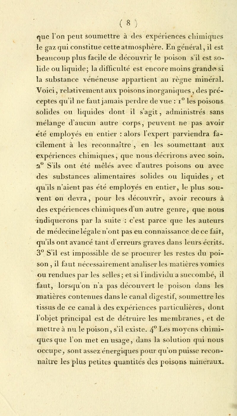 que Ion peut soumettre à des expériences chimiques le gaz qui constitue cette atmosphère. En général, il est beaucoup plus facile de découvrir le poison s'il est so- lide ou liquide; la difficulté est encore moins grande si la substance vénéneuse appartient au règne minéral. Voici, relativement aux poisons inorganiques, des pré- ceptes qu'il ne faut jamais perdre de vue : i° les poisons solides ou liquides dont il s'agit, administrés sans mélange d'aucun autre corps, peuvent ne pas avoir été employés en entier : alors l'expert parviendra fa- cilement à les reconnaître , en les soumettant aux expériences chimiques, que nous décrirons avec soin. 2° S'ils ont été mêlés avec d'autres poisons ou avec des substances alimentaires solides ou liquides , et qu'ils n'aient pas été employés en entier, le plus sou- vent on devra, pour les découvrir, avoir recours à des expériences chimiques d'un autre genre, que nous indiquerons par la suite : c'est parce que les auteurs de médecine légale n'ont pas eu connaissance de ce fait, qu'ils ont avancé tant d'erreurs graves dans leurs écrits. 3° S'il est impossible de se procurer les restes du poi- son , il faut nécessairement analiser les matières vomies ou rendues par les selles ; et si lindividu a succombé, il faut, lorsqu'on n'a pas découvert le poison dans les matières contenues dans le canal digestif, soumettre les tissus de ce canal à des expériences particulières, dont l'objet principal est de détruire les membranes, et de mettre à nu le poison, s'il existe. 4° Les moyens chimi- ques que l'on met en usage, dans la solution qui nous occupe, sont assez énergiques pour qu'on puisse recon- naître les plus petites quantités des poisons minéraux.