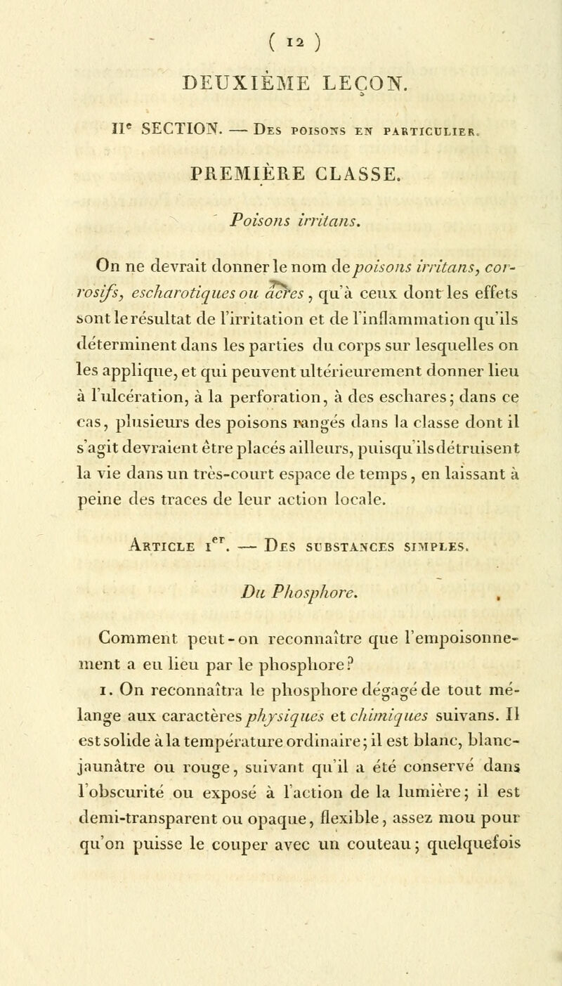 ( ï* ) DEUXIÈME LEÇON. IIe SECTION. — Des poisons en particulier. PREMIÈRE CLASSE. Poisons irritans. On ne devrait donner le nom de poisons irritans, cor- rosifs, escharotiques ou acres, qu'à ceux dont les effets i>ont le résultat de l'irritation et de l'inflammation qu'ils déterminent dans les parties du corps sur lesquelles on les applique, et qui peuvent ultérieurement donner lieu à l'ulcération, à la perforation, à des eschares; dans ce cas, plusieurs des poisons rangés dans la classe dont il s'agit devraient être placés ailleurs, puisqu ils détruisent la vie dans un très-court espace de temps, en laissant à peine des traces de leur action locale. Article ier. — Des substances simples. Du Phosphore. , Comment peut-on reconnaître que l'empoisonne- ment a eu lieu par le phosphore ? i. On reconnaîtra le phosphore dégagé de tout mé- lange aux caractères physiques et chimiques suivans. Il est solide à la température ordinaire ; il est blanc, blanc- jaunâtre ou rouge, suivant qu'il a été conservé dans lobscurité ou exposé à l'action de la lumière ; il est demi-transparent ou opaque, flexible, assez mou pour qu'on puisse le couper avec un couteau 5 quelquefois