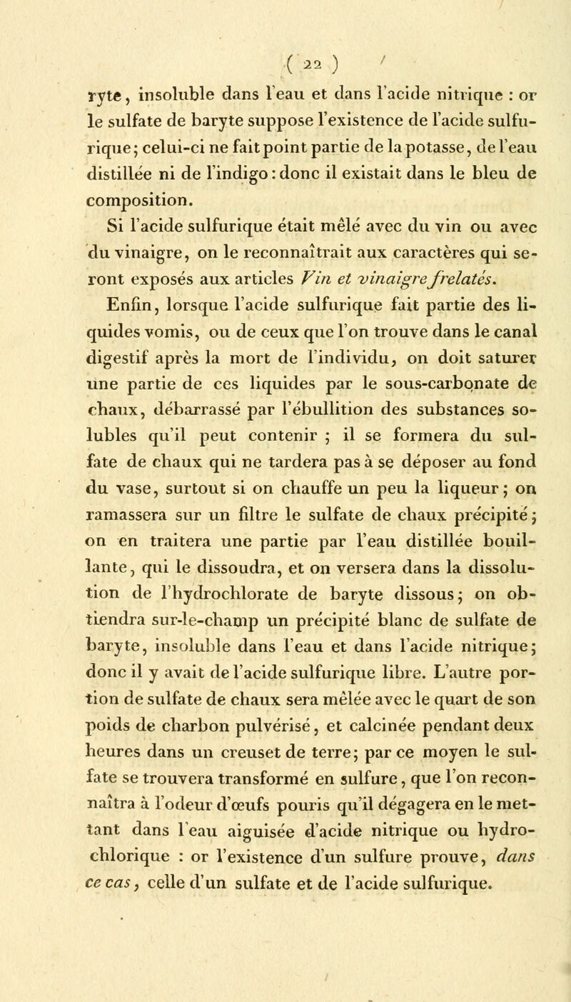 (>0 ryte, insoluble dans l'eau et clans l'acide nitrique : or le sulfate de baryte suppose l'existence de l'acide sulfu- rique ; celui-ci ne fait point partie de la potasse, de l'eau distillée ni de l'indigo : donc il existait dans le bleu de composition. Si l'acide sulfurique était mêlé avec du vin ou avec du vinaigre, on le reconnaîtrait aux caractères qui se- ront exposés aux articles Fin et vinaigre frelatés. Enfin, lorsque l'acide sulfurique fait partie des li- quides vomis, ou de ceux que l'on trouve dans le canal digestif après la mort de l'individu, on doit saturer, une partie de ces liquides par le sous-carbqnate de chaux, débarrassé par l'ébullition des substances so- lubles qu'il peut contenir 5 il se formera du sul- fate de chaux qui ne tardera pas à se déposer au fond du vase, surtout si on chauffe un peu la liqueur; on ramassera sur un filtre le sulfate de chaux précipité ; on en traitera une partie par l'eau distillée bouil- lante, qui le dissoudra, et on versera dans la dissolu- tion de l'hydrochlorate de baryte dissous; on ob- tiendra sur-le-champ un précipité blanc de sulfate de baryte, insoluble dans l'eau et dans l'acide nitrique; donc il y avait de l'acide sulfurique libre. L'autre por- tion de sulfate de chaux sera mêlée avec le quart de son poids de charbon pulvérisé, et calcinée pendant deux heures dans un creuset de terre; parce moyen le sul- fate se trouvera transformé en sulfure, que l'on recon- naîtra à l'odeur d'œufs pouris qu'il dégagera en le met- tant dans l'eau aiguisée d'acide nitrique ou hydro- chlorique : or l'existence d'un sulfure prouve, dans ce cas, celle d'un sulfate et de l'acide sulfurique.