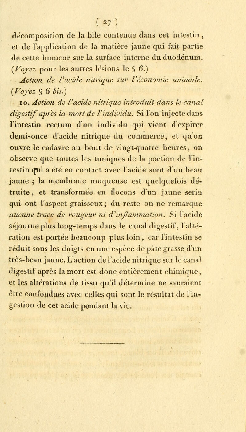 (*7) décomposition de la bile contenue dans cet intestin , et de l'application de la matière jaune qui fait partie de cette humeur sur la surface interne du duodénum. (Voyez pour les autres lésions le § 6.) Action de Vacide nitrique sur l'économie animale. (Voyez § 6 bis.) io. Action de Vacide nitrique introduit dans le canal digestif après la mort de V individu. Si Ion injecte dans l'intestin rectum d'un individu qui vient d'expirer demi-once d'acide nitrique du commerce, et qu'on ouvre le cadavre au bout de vingt-quatre heures, on observe que toutes les tuniques de la portion de l'in- testin (Jlii a été en contact avec l'aeide sont d'un beau jaune ; la membrane muqueuse est quelquefois dé- truite , et transformée en flocons d'un jaune serin qui ont l'aspect graisseux; du reste on ne remarque aucune trace de rougeur ni d'inflammation. Si l'acide séjourne plus long-temps dans le canal digestif, l'alté- ration est portée beaucoup plus loin, car 1 intestin se réduit sous les doigts en une espèce de pâte grasse d'un très-beau jaune. L'action de l'acide nitrique sur le canal digestif après la mort est donc entièrement chimique, et les altérations de tissu qu'il détermine ne sauraient être confondues avec celles qui sont le résultat de 1 in- gestion de cet acide pendant la vie.