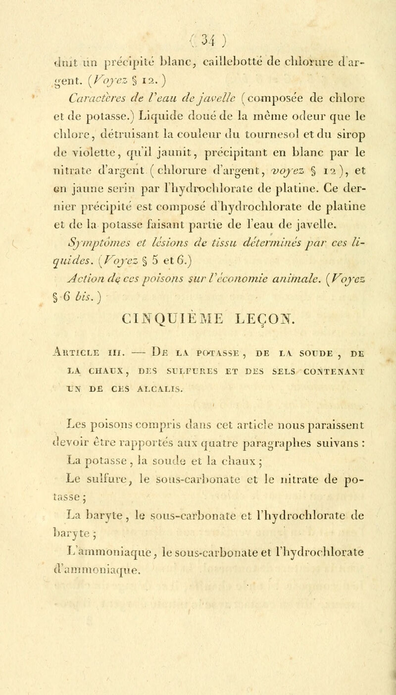 dtût lin précipité blanc, caillebotté de chlorure dar- dent. {Voyez § 12. ) Caractères de Veau de javelle (composée de chlore et de potasse.) Liquide doué de la même odeur que le chlore, détruisant la couleur du tournesol et du sirop de violette, qu'il jaunit, précipitant en blanc par le nitrate d'argent (chlorure d'argent, voyez § 12), et en jaune serin par l'hydrochlorate de platine. Ce der- nier précipité est composé d hydrochlorate de platine et de la potasse faisant partie de l'eau de javelle. Symptômes et lésions de tissu déterminés par ces li- quides. [Voyez § 5 et 6.) Action dç ces poisons sur Véconomie animale. {Voyez § G bis. ) CINQUIÈME LEÇON. AllTICLE III. De LA PORTASSE , DE LA SOUDE , DE LA CHAUX , DES SULFURES ET DES SELS CONTENANT UN DE CES ALCALIS. Les poisons compris dans cet article nous paraissent devoir être rapportés aux quatre paragraphes suivans : La potasse , la soude et la chaux ; Le sulfure, le sous-carbonate et le nitrate de po- tasse ; La baryte, le sous-carbonate et l'hydrochlorate de baryte ; L'ammoniaque, le sous-carbonate et l'hydrochlorate d'ammoniaque.