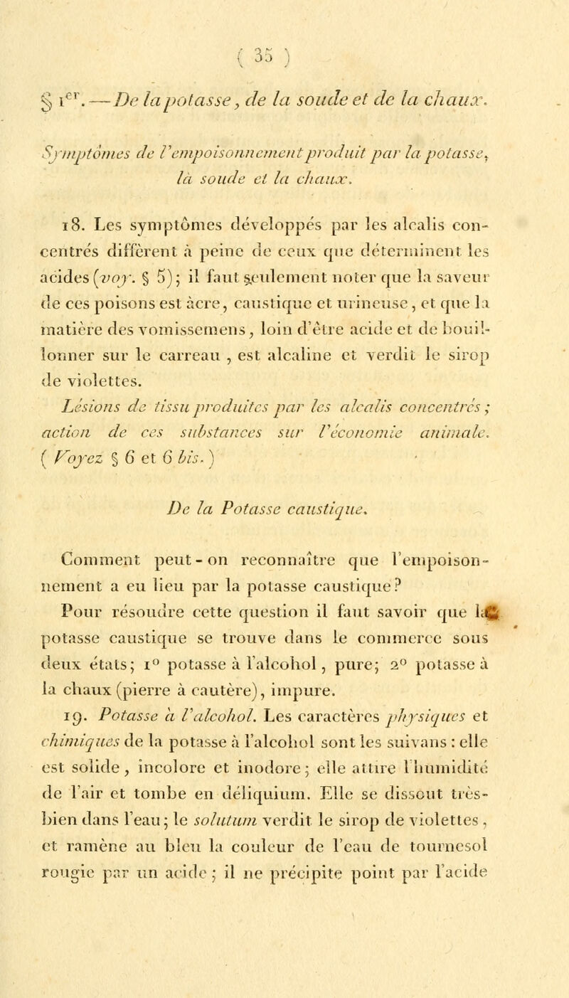 § ior.—De tapotasse, de la soude et de la chaux. Symptômes de V empoisonnement produit par la potassey là soude et la chaux. 18. Les symptômes développes par les alcalis con- centrés diffèrent à peine de ceux que déterminent les acides[yoy. § 5); il faut seulement noter que la saveur de ces poisons est acre, caustique et mineuse, et que la matière des vomissemens, loin d'être acide et de bouil- lonner sur le carreau , est alcaline et verdit le sirop de violettes. Lésions de tissu produites par les alcalis concentres ; action de ces substances sur l'économie animale. ( Voyez % 6 et 6 bis. ) De la Potasse caustique. Comment peut-on reconnaître que l'empoison- nement a eu lieu par la potasse caustique? Pour résoudre cette question il faut savoir que l.t_. potasse caustique se trouve dans le commerce sous deux étals; i° potasse à l'alcohol, pure; 2° potasse à la chaux (pierre à cautère), impure. 19. Potasse a Valcohol. Les caractères physiques et chimiques de la potasse à l'alcohol sont les suivans : elle est solide, incolore et inodore; elle attire l'humidité de l'air et tombe en déliquium. Elle se dissout très- bien dans l'eau; le solutum verdit le sirop de violettes , et ramène au bien la couleur de l'eau de tournesol rougie par un acide ; il ne précipite point par l'acide
