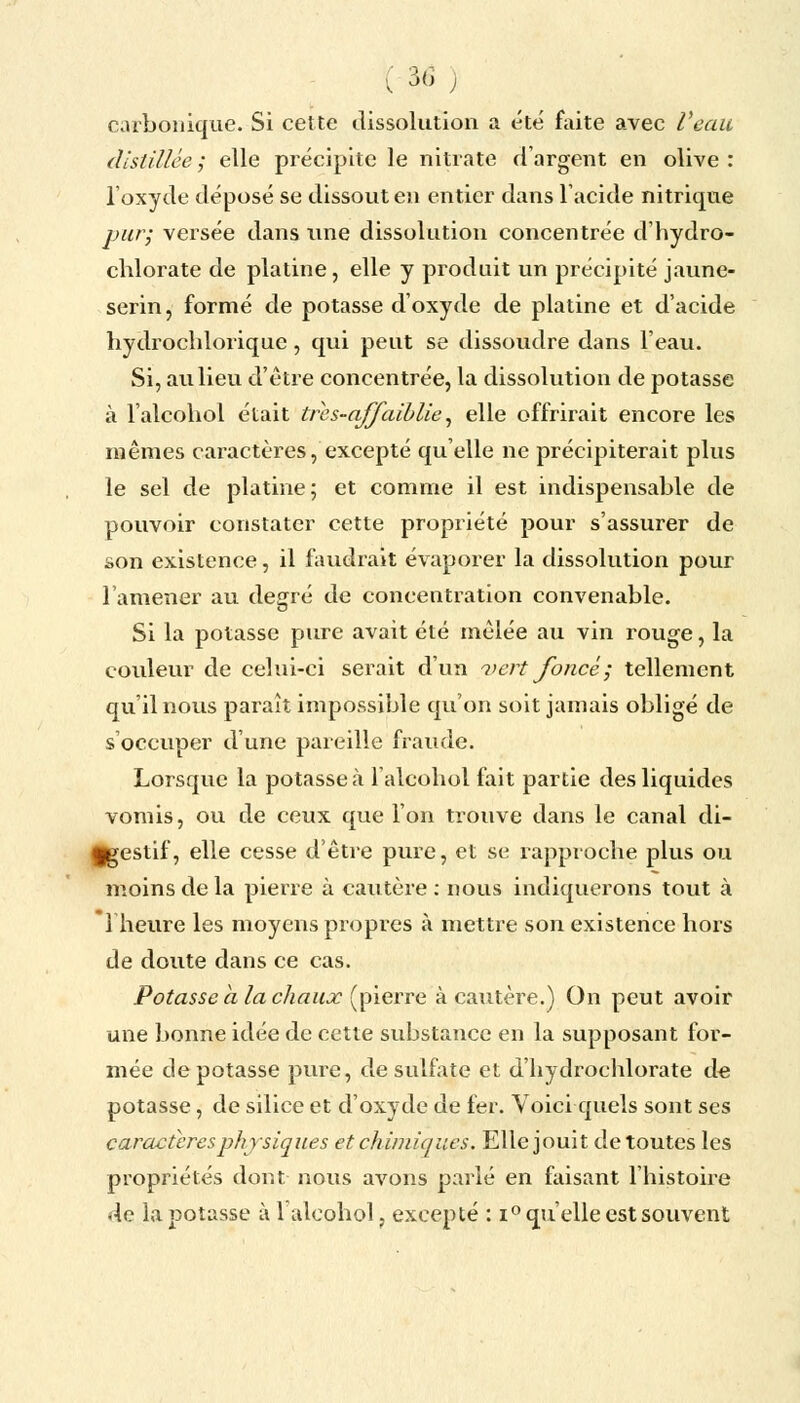 (36; carbonique. Si cette dissolution a été faite avec Veau distillée; elle précipite le nitrate d'argent en olive: l'oxyde déposé se dissout en entier dans l'acide nitrique pur; versée dans une dissolution concentrée d'hydro- chlorate de platine, elle y produit un précipité jaune- serin, formé de potasse d'oxyde de platine et d'acide liydrochloriquc , qui peut se dissoudre dans l'eau. Si, au lieu d'être concentrée, la dissolution de potasse à l'alcohol était tri's-affaiblie, elle offrirait encore les mêmes caractères, excepté qu'elle ne précipiterait plus le sel de platine; et comme il est indispensable de pouvoir constater cette propriété pour s'assurer de son existence, il faudrait évaporer la dissolution pour l'amener au degré de concentration convenable. Si la potasse pure avait été mêlée au vin rouge, la couleur de celui-ci serait d'un vert foncé; tellement qu'il nous paraît impossible qu'on soit jamais obligé de s'occuper d'une pareille fraude. Lorsque la potasse à l'alcohol fait partie des liquides vomis, ou de ceux que l'on trouve dans le canal di- §gestif, elle cesse d'être pure, et se rapproche plus ou moins de la pierre à cautère : nous indiquerons tout à *1 heure les moyens propres à mettre son existence hors de doute dans ce cas. Potasse a la chaux (pierre à cautère.) On peut avoir une bonne idée de cette substance en la supposant for- mée dépotasse pure, de sulfate et d'hydrochlorate de potasse, de silice et d'oxyde de fer. Voici quels sont ses caractères physiques et chimiques. Elle jouit de toutes les propriétés dont nous avons parlé en faisant l'histoire de la potasse à l'alcohol, excepté : i° qu'elle est souvent